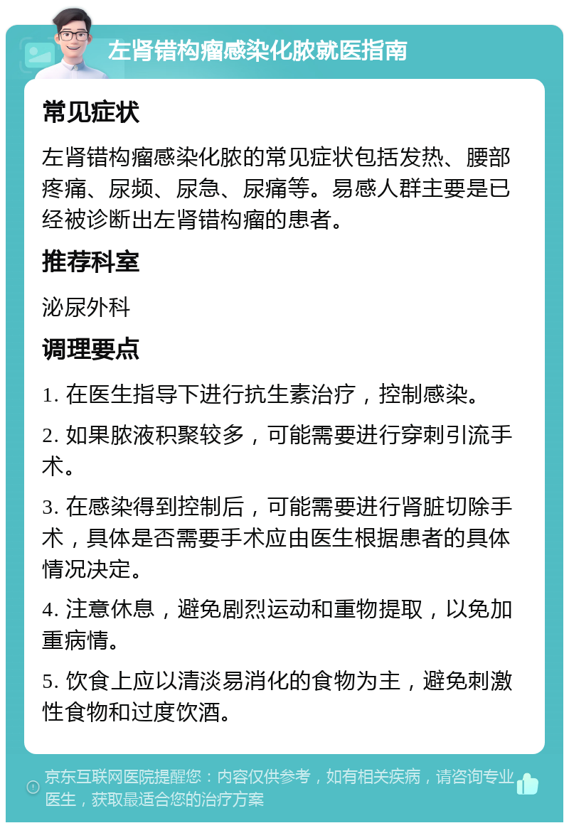 左肾错构瘤感染化脓就医指南 常见症状 左肾错构瘤感染化脓的常见症状包括发热、腰部疼痛、尿频、尿急、尿痛等。易感人群主要是已经被诊断出左肾错构瘤的患者。 推荐科室 泌尿外科 调理要点 1. 在医生指导下进行抗生素治疗，控制感染。 2. 如果脓液积聚较多，可能需要进行穿刺引流手术。 3. 在感染得到控制后，可能需要进行肾脏切除手术，具体是否需要手术应由医生根据患者的具体情况决定。 4. 注意休息，避免剧烈运动和重物提取，以免加重病情。 5. 饮食上应以清淡易消化的食物为主，避免刺激性食物和过度饮酒。