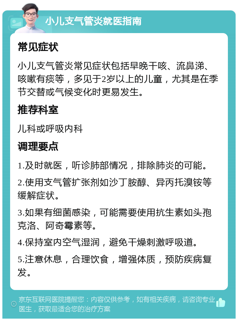 小儿支气管炎就医指南 常见症状 小儿支气管炎常见症状包括早晚干咳、流鼻涕、咳嗽有痰等，多见于2岁以上的儿童，尤其是在季节交替或气候变化时更易发生。 推荐科室 儿科或呼吸内科 调理要点 1.及时就医，听诊肺部情况，排除肺炎的可能。 2.使用支气管扩张剂如沙丁胺醇、异丙托溴铵等缓解症状。 3.如果有细菌感染，可能需要使用抗生素如头孢克洛、阿奇霉素等。 4.保持室内空气湿润，避免干燥刺激呼吸道。 5.注意休息，合理饮食，增强体质，预防疾病复发。