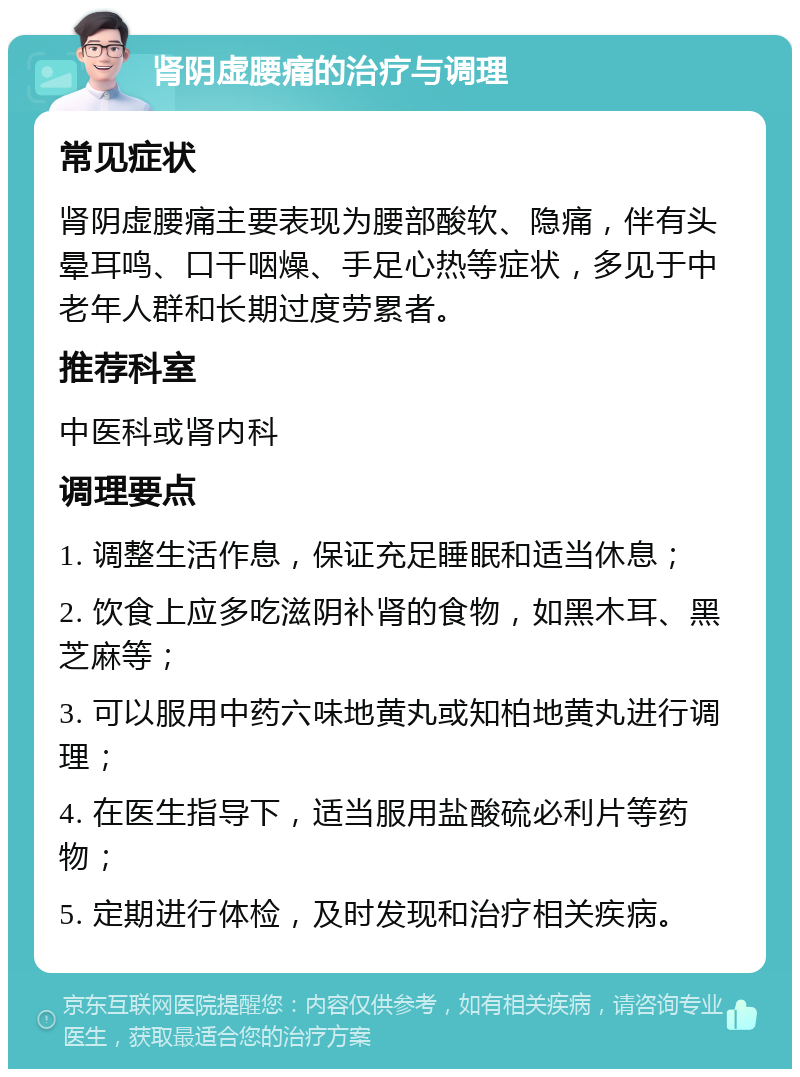 肾阴虚腰痛的治疗与调理 常见症状 肾阴虚腰痛主要表现为腰部酸软、隐痛，伴有头晕耳鸣、口干咽燥、手足心热等症状，多见于中老年人群和长期过度劳累者。 推荐科室 中医科或肾内科 调理要点 1. 调整生活作息，保证充足睡眠和适当休息； 2. 饮食上应多吃滋阴补肾的食物，如黑木耳、黑芝麻等； 3. 可以服用中药六味地黄丸或知柏地黄丸进行调理； 4. 在医生指导下，适当服用盐酸硫必利片等药物； 5. 定期进行体检，及时发现和治疗相关疾病。