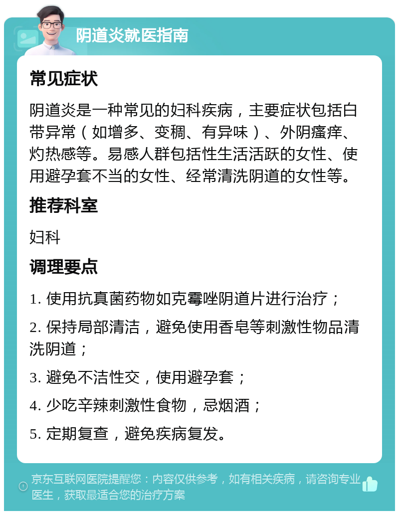 阴道炎就医指南 常见症状 阴道炎是一种常见的妇科疾病，主要症状包括白带异常（如增多、变稠、有异味）、外阴瘙痒、灼热感等。易感人群包括性生活活跃的女性、使用避孕套不当的女性、经常清洗阴道的女性等。 推荐科室 妇科 调理要点 1. 使用抗真菌药物如克霉唑阴道片进行治疗； 2. 保持局部清洁，避免使用香皂等刺激性物品清洗阴道； 3. 避免不洁性交，使用避孕套； 4. 少吃辛辣刺激性食物，忌烟酒； 5. 定期复查，避免疾病复发。