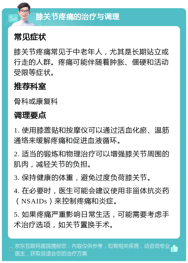 膝关节疼痛的治疗与调理 常见症状 膝关节疼痛常见于中老年人，尤其是长期站立或行走的人群。疼痛可能伴随着肿胀、僵硬和活动受限等症状。 推荐科室 骨科或康复科 调理要点 1. 使用膝盖贴和按摩仪可以通过活血化瘀、温筋通络来缓解疼痛和促进血液循环。 2. 适当的锻炼和物理治疗可以增强膝关节周围的肌肉，减轻关节的负担。 3. 保持健康的体重，避免过度负荷膝关节。 4. 在必要时，医生可能会建议使用非甾体抗炎药（NSAIDs）来控制疼痛和炎症。 5. 如果疼痛严重影响日常生活，可能需要考虑手术治疗选项，如关节置换手术。