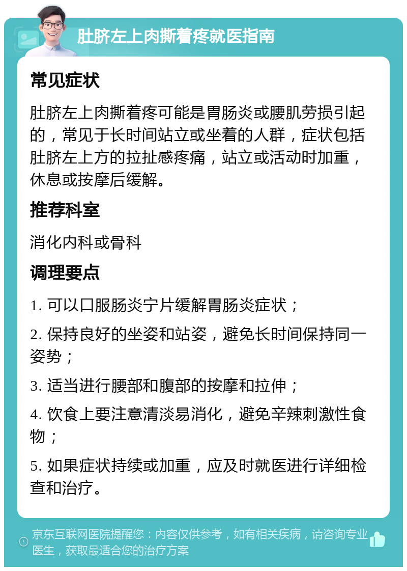 肚脐左上肉撕着疼就医指南 常见症状 肚脐左上肉撕着疼可能是胃肠炎或腰肌劳损引起的，常见于长时间站立或坐着的人群，症状包括肚脐左上方的拉扯感疼痛，站立或活动时加重，休息或按摩后缓解。 推荐科室 消化内科或骨科 调理要点 1. 可以口服肠炎宁片缓解胃肠炎症状； 2. 保持良好的坐姿和站姿，避免长时间保持同一姿势； 3. 适当进行腰部和腹部的按摩和拉伸； 4. 饮食上要注意清淡易消化，避免辛辣刺激性食物； 5. 如果症状持续或加重，应及时就医进行详细检查和治疗。