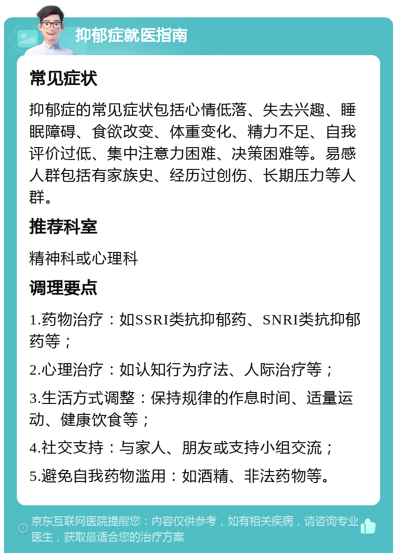 抑郁症就医指南 常见症状 抑郁症的常见症状包括心情低落、失去兴趣、睡眠障碍、食欲改变、体重变化、精力不足、自我评价过低、集中注意力困难、决策困难等。易感人群包括有家族史、经历过创伤、长期压力等人群。 推荐科室 精神科或心理科 调理要点 1.药物治疗：如SSRI类抗抑郁药、SNRI类抗抑郁药等； 2.心理治疗：如认知行为疗法、人际治疗等； 3.生活方式调整：保持规律的作息时间、适量运动、健康饮食等； 4.社交支持：与家人、朋友或支持小组交流； 5.避免自我药物滥用：如酒精、非法药物等。