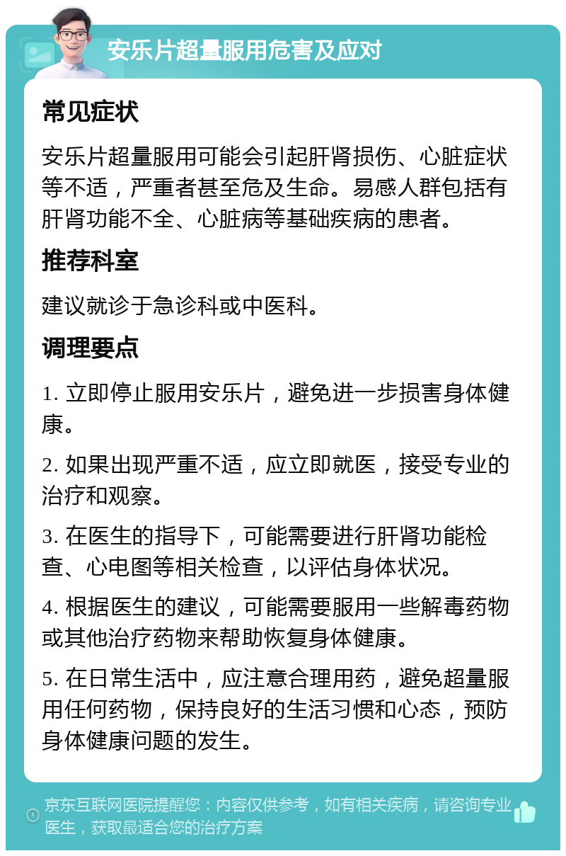 安乐片超量服用危害及应对 常见症状 安乐片超量服用可能会引起肝肾损伤、心脏症状等不适，严重者甚至危及生命。易感人群包括有肝肾功能不全、心脏病等基础疾病的患者。 推荐科室 建议就诊于急诊科或中医科。 调理要点 1. 立即停止服用安乐片，避免进一步损害身体健康。 2. 如果出现严重不适，应立即就医，接受专业的治疗和观察。 3. 在医生的指导下，可能需要进行肝肾功能检查、心电图等相关检查，以评估身体状况。 4. 根据医生的建议，可能需要服用一些解毒药物或其他治疗药物来帮助恢复身体健康。 5. 在日常生活中，应注意合理用药，避免超量服用任何药物，保持良好的生活习惯和心态，预防身体健康问题的发生。