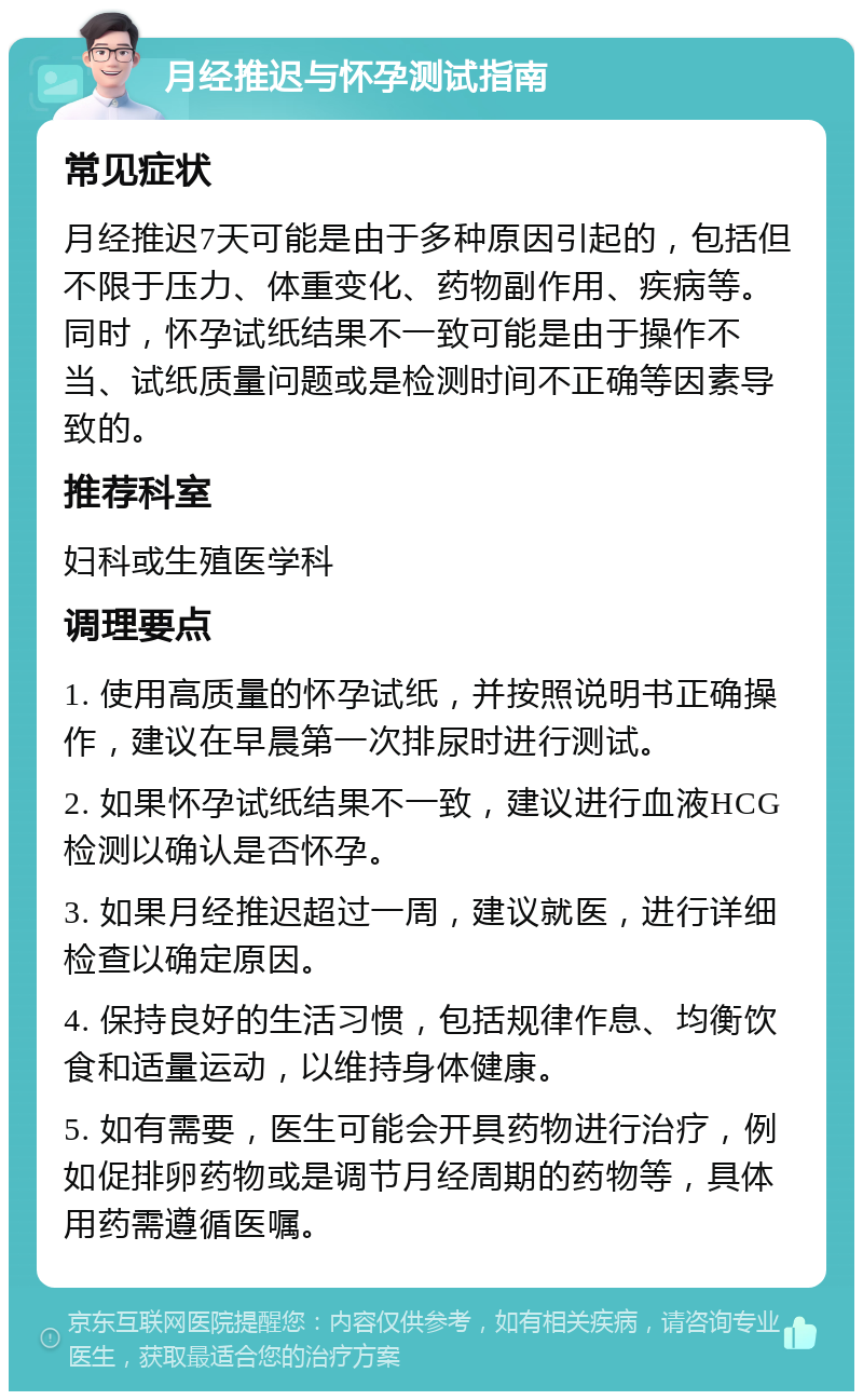 月经推迟与怀孕测试指南 常见症状 月经推迟7天可能是由于多种原因引起的，包括但不限于压力、体重变化、药物副作用、疾病等。同时，怀孕试纸结果不一致可能是由于操作不当、试纸质量问题或是检测时间不正确等因素导致的。 推荐科室 妇科或生殖医学科 调理要点 1. 使用高质量的怀孕试纸，并按照说明书正确操作，建议在早晨第一次排尿时进行测试。 2. 如果怀孕试纸结果不一致，建议进行血液HCG检测以确认是否怀孕。 3. 如果月经推迟超过一周，建议就医，进行详细检查以确定原因。 4. 保持良好的生活习惯，包括规律作息、均衡饮食和适量运动，以维持身体健康。 5. 如有需要，医生可能会开具药物进行治疗，例如促排卵药物或是调节月经周期的药物等，具体用药需遵循医嘱。