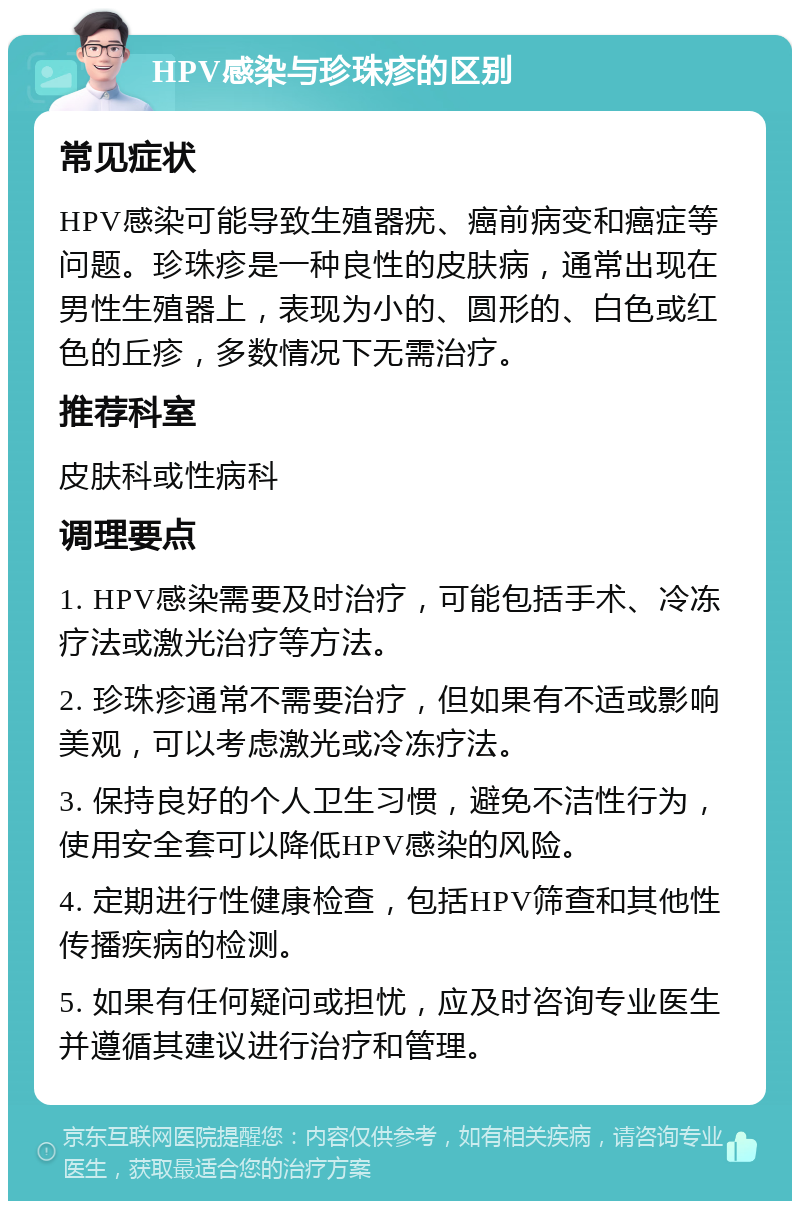 HPV感染与珍珠疹的区别 常见症状 HPV感染可能导致生殖器疣、癌前病变和癌症等问题。珍珠疹是一种良性的皮肤病，通常出现在男性生殖器上，表现为小的、圆形的、白色或红色的丘疹，多数情况下无需治疗。 推荐科室 皮肤科或性病科 调理要点 1. HPV感染需要及时治疗，可能包括手术、冷冻疗法或激光治疗等方法。 2. 珍珠疹通常不需要治疗，但如果有不适或影响美观，可以考虑激光或冷冻疗法。 3. 保持良好的个人卫生习惯，避免不洁性行为，使用安全套可以降低HPV感染的风险。 4. 定期进行性健康检查，包括HPV筛查和其他性传播疾病的检测。 5. 如果有任何疑问或担忧，应及时咨询专业医生并遵循其建议进行治疗和管理。