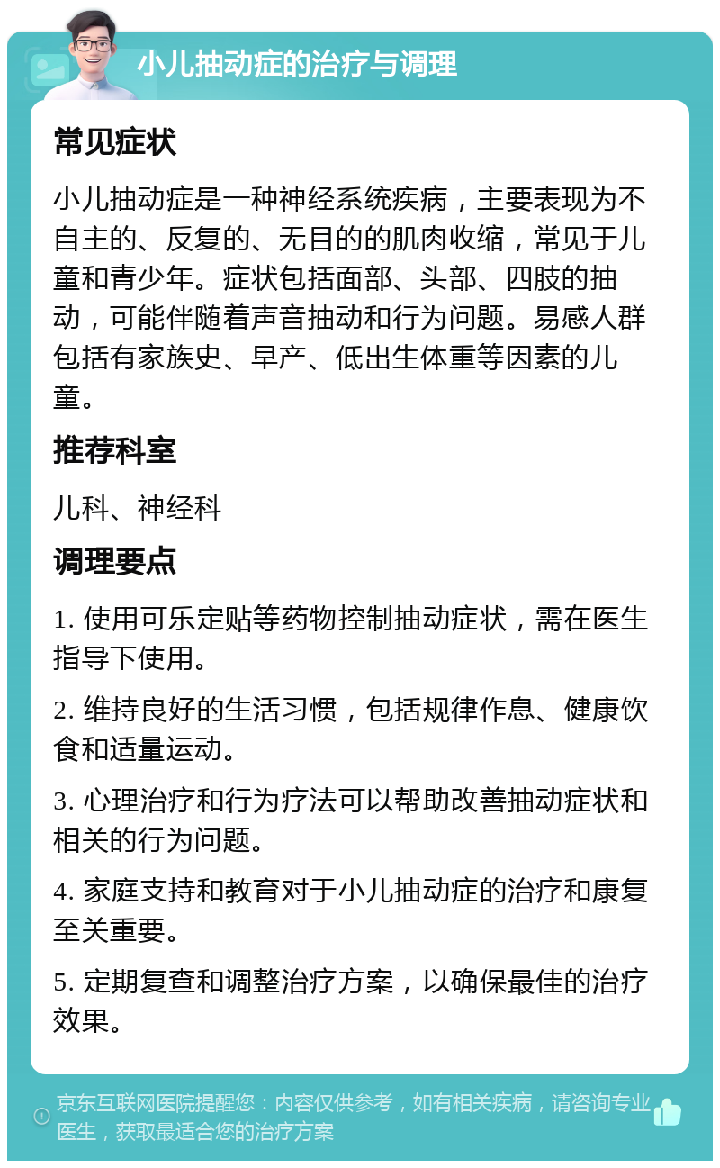 小儿抽动症的治疗与调理 常见症状 小儿抽动症是一种神经系统疾病，主要表现为不自主的、反复的、无目的的肌肉收缩，常见于儿童和青少年。症状包括面部、头部、四肢的抽动，可能伴随着声音抽动和行为问题。易感人群包括有家族史、早产、低出生体重等因素的儿童。 推荐科室 儿科、神经科 调理要点 1. 使用可乐定贴等药物控制抽动症状，需在医生指导下使用。 2. 维持良好的生活习惯，包括规律作息、健康饮食和适量运动。 3. 心理治疗和行为疗法可以帮助改善抽动症状和相关的行为问题。 4. 家庭支持和教育对于小儿抽动症的治疗和康复至关重要。 5. 定期复查和调整治疗方案，以确保最佳的治疗效果。