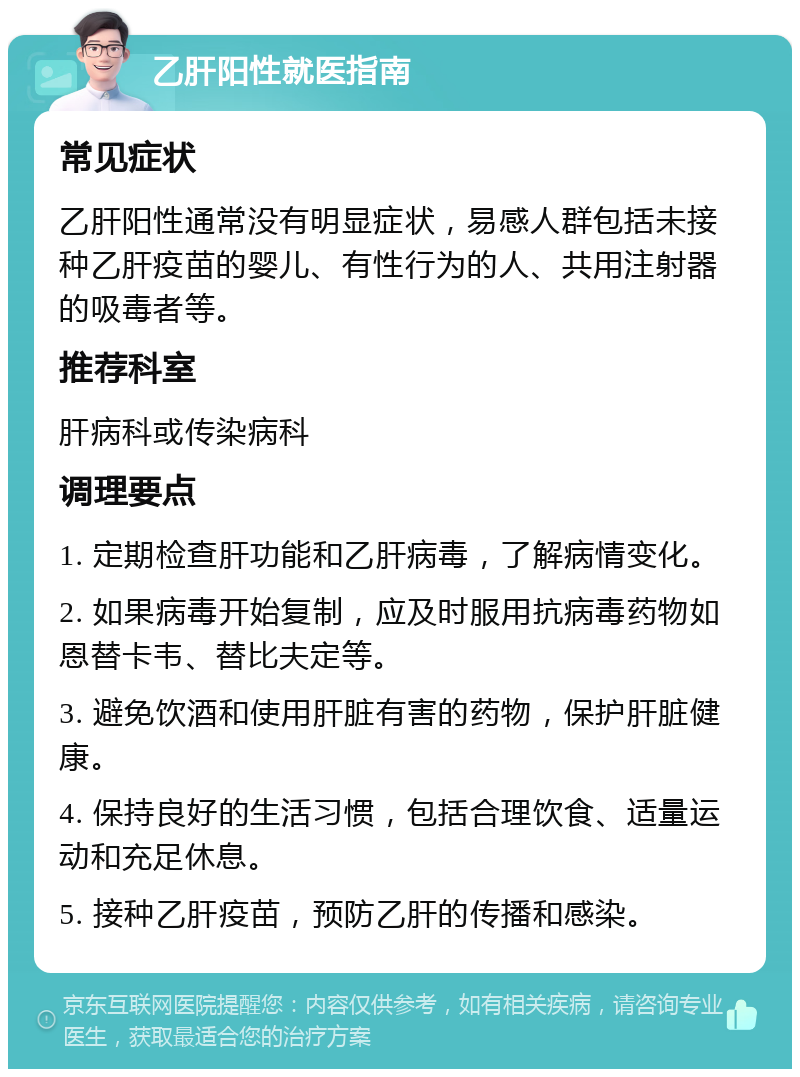 乙肝阳性就医指南 常见症状 乙肝阳性通常没有明显症状，易感人群包括未接种乙肝疫苗的婴儿、有性行为的人、共用注射器的吸毒者等。 推荐科室 肝病科或传染病科 调理要点 1. 定期检查肝功能和乙肝病毒，了解病情变化。 2. 如果病毒开始复制，应及时服用抗病毒药物如恩替卡韦、替比夫定等。 3. 避免饮酒和使用肝脏有害的药物，保护肝脏健康。 4. 保持良好的生活习惯，包括合理饮食、适量运动和充足休息。 5. 接种乙肝疫苗，预防乙肝的传播和感染。