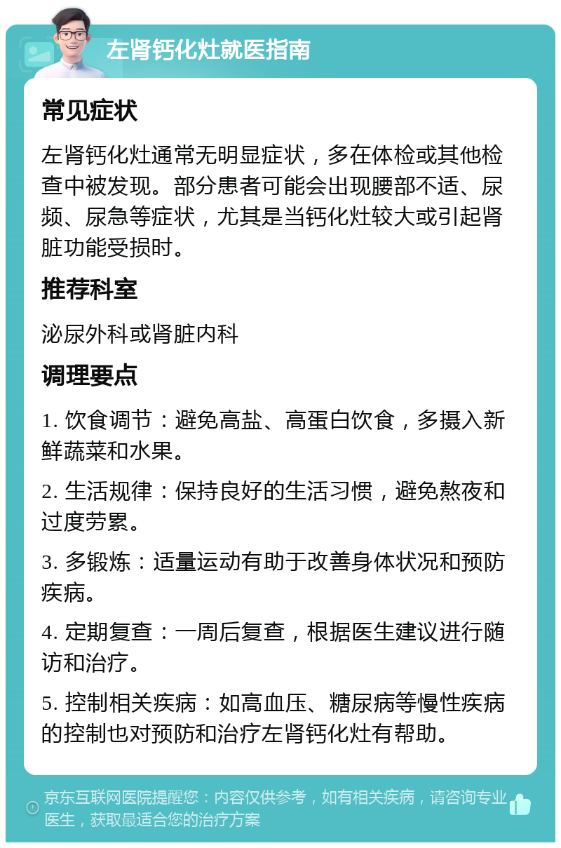 左肾钙化灶就医指南 常见症状 左肾钙化灶通常无明显症状，多在体检或其他检查中被发现。部分患者可能会出现腰部不适、尿频、尿急等症状，尤其是当钙化灶较大或引起肾脏功能受损时。 推荐科室 泌尿外科或肾脏内科 调理要点 1. 饮食调节：避免高盐、高蛋白饮食，多摄入新鲜蔬菜和水果。 2. 生活规律：保持良好的生活习惯，避免熬夜和过度劳累。 3. 多锻炼：适量运动有助于改善身体状况和预防疾病。 4. 定期复查：一周后复查，根据医生建议进行随访和治疗。 5. 控制相关疾病：如高血压、糖尿病等慢性疾病的控制也对预防和治疗左肾钙化灶有帮助。