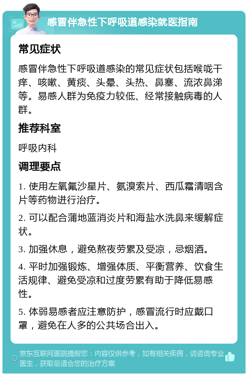 感冒伴急性下呼吸道感染就医指南 常见症状 感冒伴急性下呼吸道感染的常见症状包括喉咙干痒、咳嗽、黄痰、头晕、头热、鼻塞、流浓鼻涕等。易感人群为免疫力较低、经常接触病毒的人群。 推荐科室 呼吸内科 调理要点 1. 使用左氧氟沙星片、氨溴索片、西瓜霜清咽含片等药物进行治疗。 2. 可以配合蒲地蓝消炎片和海盐水洗鼻来缓解症状。 3. 加强休息，避免熬夜劳累及受凉，忌烟酒。 4. 平时加强锻炼、增强体质、平衡营养、饮食生活规律、避免受凉和过度劳累有助于降低易感性。 5. 体弱易感者应注意防护，感冒流行时应戴口罩，避免在人多的公共场合出入。