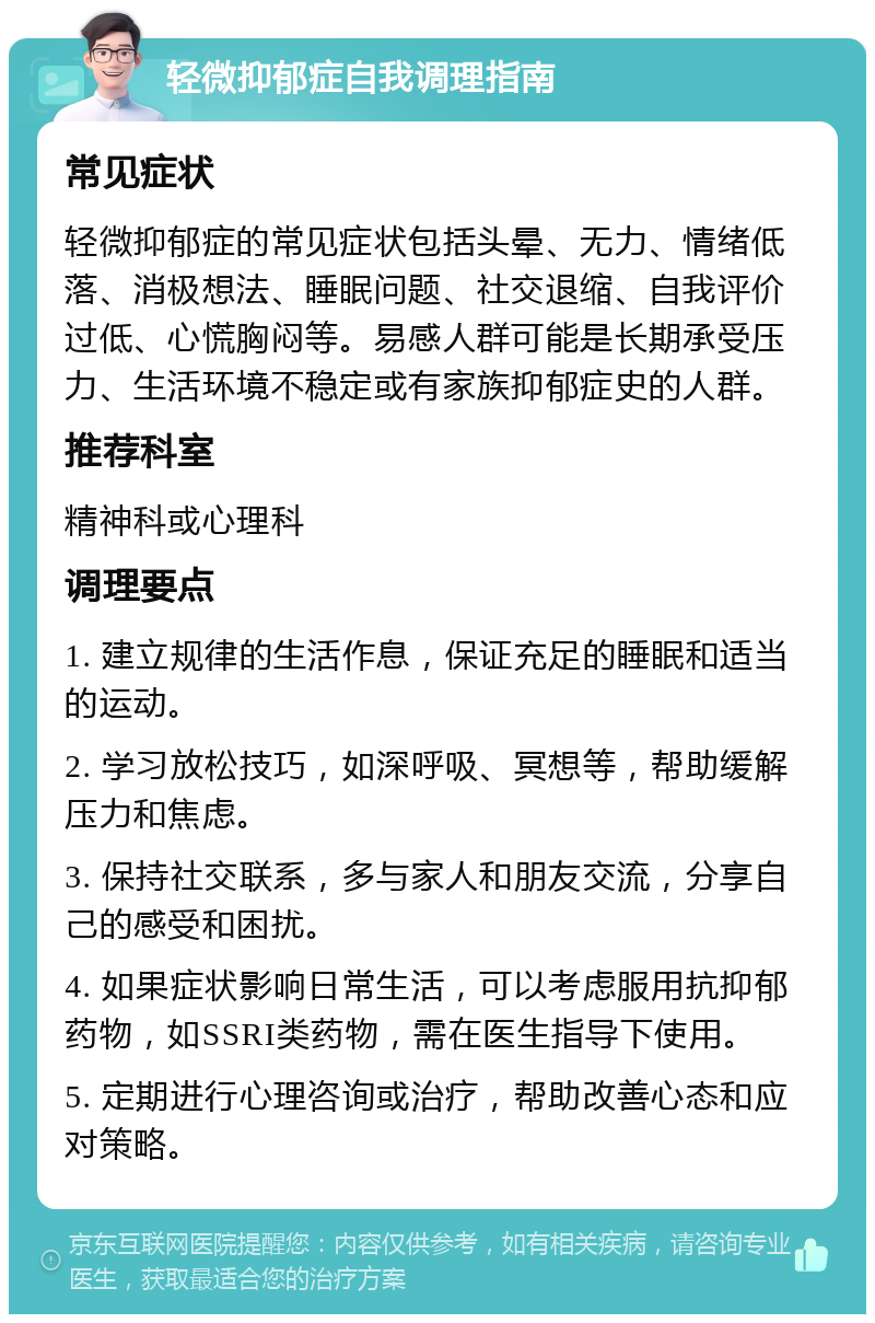 轻微抑郁症自我调理指南 常见症状 轻微抑郁症的常见症状包括头晕、无力、情绪低落、消极想法、睡眠问题、社交退缩、自我评价过低、心慌胸闷等。易感人群可能是长期承受压力、生活环境不稳定或有家族抑郁症史的人群。 推荐科室 精神科或心理科 调理要点 1. 建立规律的生活作息，保证充足的睡眠和适当的运动。 2. 学习放松技巧，如深呼吸、冥想等，帮助缓解压力和焦虑。 3. 保持社交联系，多与家人和朋友交流，分享自己的感受和困扰。 4. 如果症状影响日常生活，可以考虑服用抗抑郁药物，如SSRI类药物，需在医生指导下使用。 5. 定期进行心理咨询或治疗，帮助改善心态和应对策略。