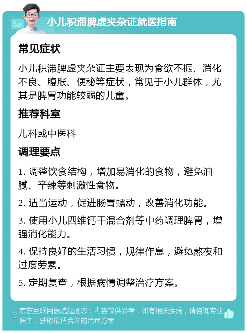 小儿积滞脾虚夹杂证就医指南 常见症状 小儿积滞脾虚夹杂证主要表现为食欲不振、消化不良、腹胀、便秘等症状，常见于小儿群体，尤其是脾胃功能较弱的儿童。 推荐科室 儿科或中医科 调理要点 1. 调整饮食结构，增加易消化的食物，避免油腻、辛辣等刺激性食物。 2. 适当运动，促进肠胃蠕动，改善消化功能。 3. 使用小儿四维钙干混合剂等中药调理脾胃，增强消化能力。 4. 保持良好的生活习惯，规律作息，避免熬夜和过度劳累。 5. 定期复查，根据病情调整治疗方案。