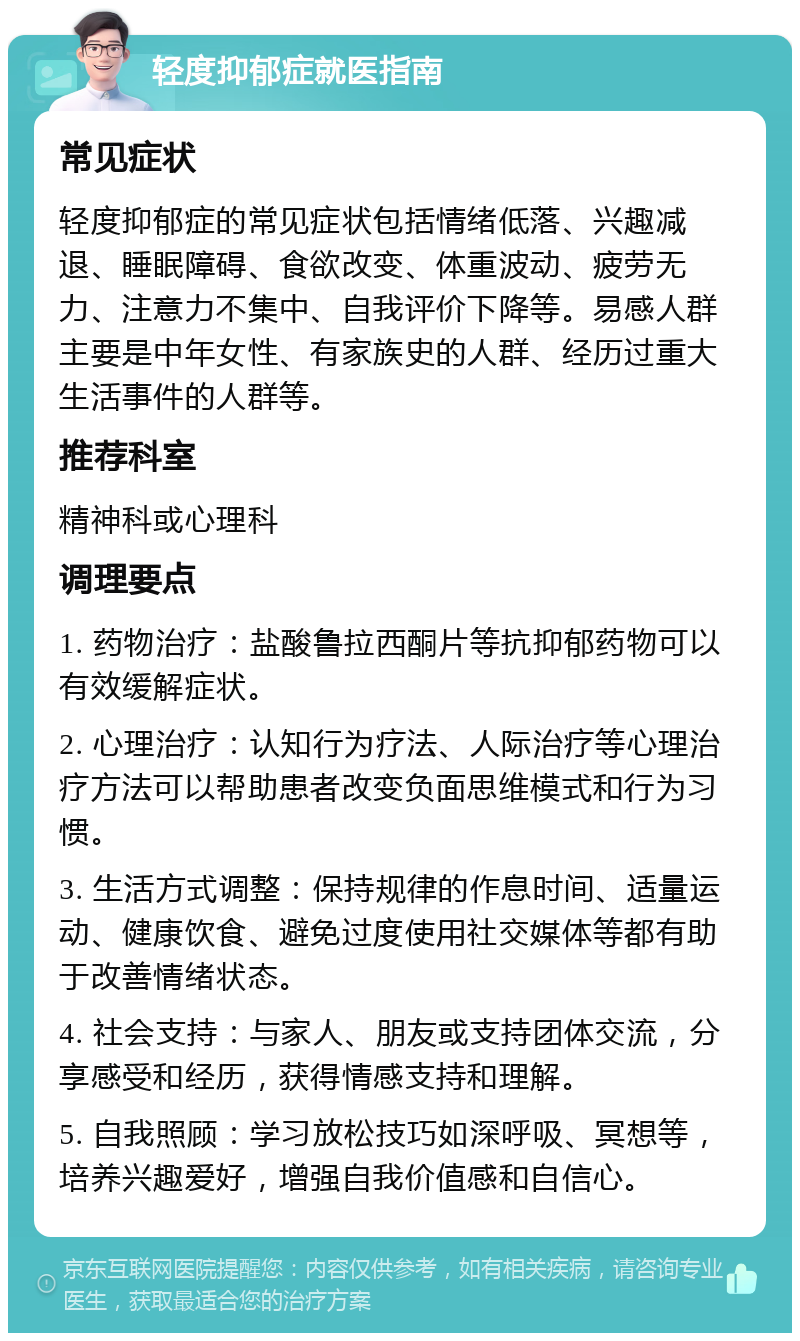 轻度抑郁症就医指南 常见症状 轻度抑郁症的常见症状包括情绪低落、兴趣减退、睡眠障碍、食欲改变、体重波动、疲劳无力、注意力不集中、自我评价下降等。易感人群主要是中年女性、有家族史的人群、经历过重大生活事件的人群等。 推荐科室 精神科或心理科 调理要点 1. 药物治疗：盐酸鲁拉西酮片等抗抑郁药物可以有效缓解症状。 2. 心理治疗：认知行为疗法、人际治疗等心理治疗方法可以帮助患者改变负面思维模式和行为习惯。 3. 生活方式调整：保持规律的作息时间、适量运动、健康饮食、避免过度使用社交媒体等都有助于改善情绪状态。 4. 社会支持：与家人、朋友或支持团体交流，分享感受和经历，获得情感支持和理解。 5. 自我照顾：学习放松技巧如深呼吸、冥想等，培养兴趣爱好，增强自我价值感和自信心。