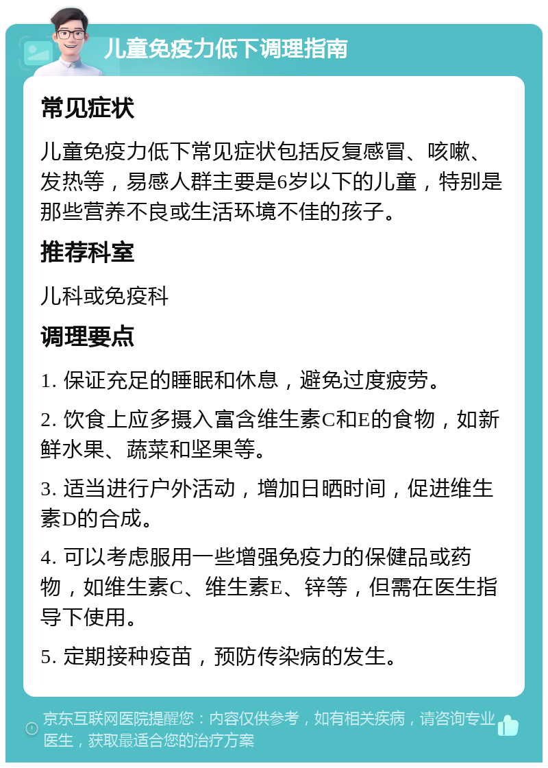 儿童免疫力低下调理指南 常见症状 儿童免疫力低下常见症状包括反复感冒、咳嗽、发热等，易感人群主要是6岁以下的儿童，特别是那些营养不良或生活环境不佳的孩子。 推荐科室 儿科或免疫科 调理要点 1. 保证充足的睡眠和休息，避免过度疲劳。 2. 饮食上应多摄入富含维生素C和E的食物，如新鲜水果、蔬菜和坚果等。 3. 适当进行户外活动，增加日晒时间，促进维生素D的合成。 4. 可以考虑服用一些增强免疫力的保健品或药物，如维生素C、维生素E、锌等，但需在医生指导下使用。 5. 定期接种疫苗，预防传染病的发生。