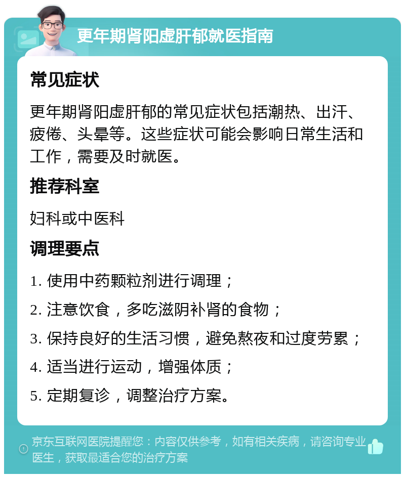 更年期肾阳虚肝郁就医指南 常见症状 更年期肾阳虚肝郁的常见症状包括潮热、出汗、疲倦、头晕等。这些症状可能会影响日常生活和工作，需要及时就医。 推荐科室 妇科或中医科 调理要点 1. 使用中药颗粒剂进行调理； 2. 注意饮食，多吃滋阴补肾的食物； 3. 保持良好的生活习惯，避免熬夜和过度劳累； 4. 适当进行运动，增强体质； 5. 定期复诊，调整治疗方案。