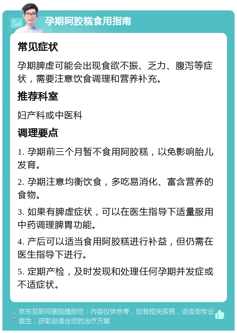 孕期阿胶糕食用指南 常见症状 孕期脾虚可能会出现食欲不振、乏力、腹泻等症状，需要注意饮食调理和营养补充。 推荐科室 妇产科或中医科 调理要点 1. 孕期前三个月暂不食用阿胶糕，以免影响胎儿发育。 2. 孕期注意均衡饮食，多吃易消化、富含营养的食物。 3. 如果有脾虚症状，可以在医生指导下适量服用中药调理脾胃功能。 4. 产后可以适当食用阿胶糕进行补益，但仍需在医生指导下进行。 5. 定期产检，及时发现和处理任何孕期并发症或不适症状。