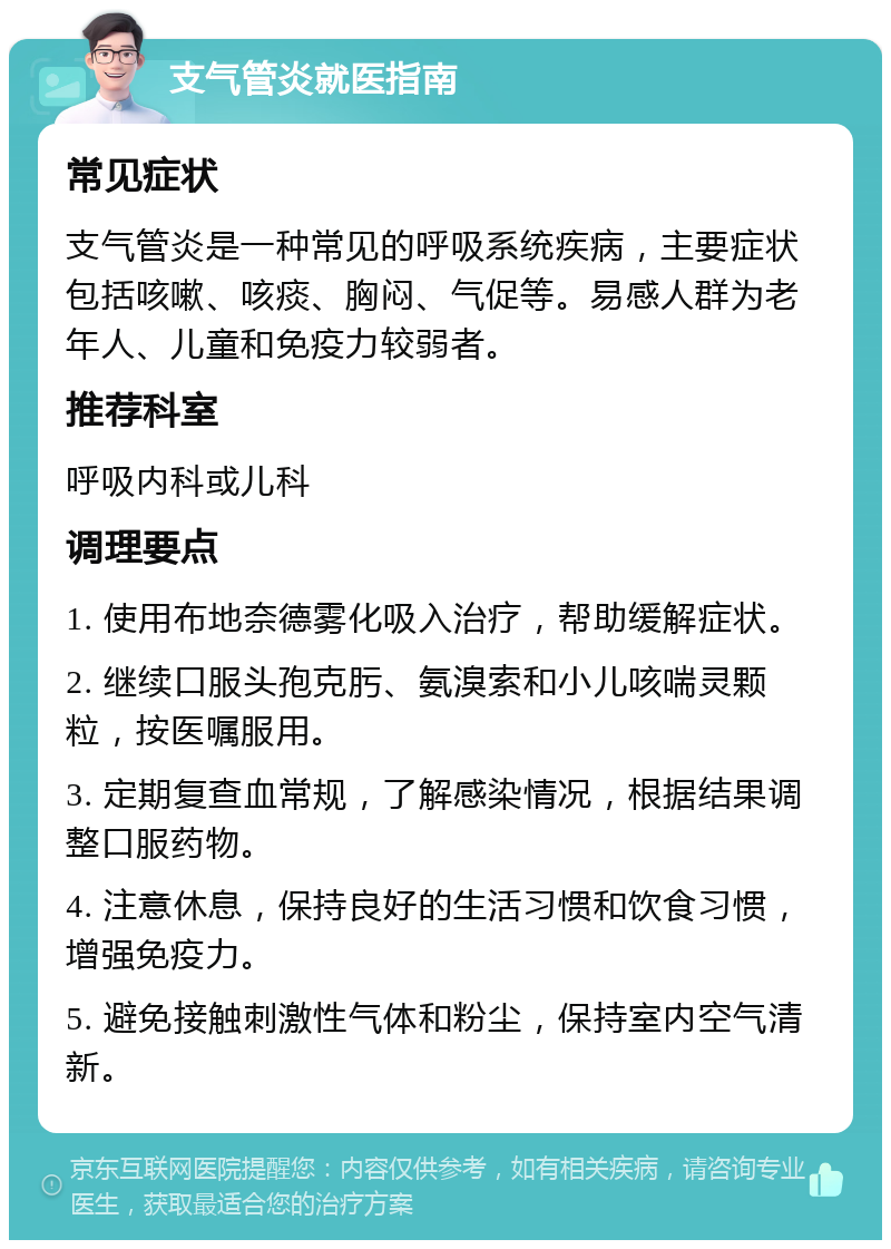 支气管炎就医指南 常见症状 支气管炎是一种常见的呼吸系统疾病，主要症状包括咳嗽、咳痰、胸闷、气促等。易感人群为老年人、儿童和免疫力较弱者。 推荐科室 呼吸内科或儿科 调理要点 1. 使用布地奈德雾化吸入治疗，帮助缓解症状。 2. 继续口服头孢克肟、氨溴索和小儿咳喘灵颗粒，按医嘱服用。 3. 定期复查血常规，了解感染情况，根据结果调整口服药物。 4. 注意休息，保持良好的生活习惯和饮食习惯，增强免疫力。 5. 避免接触刺激性气体和粉尘，保持室内空气清新。