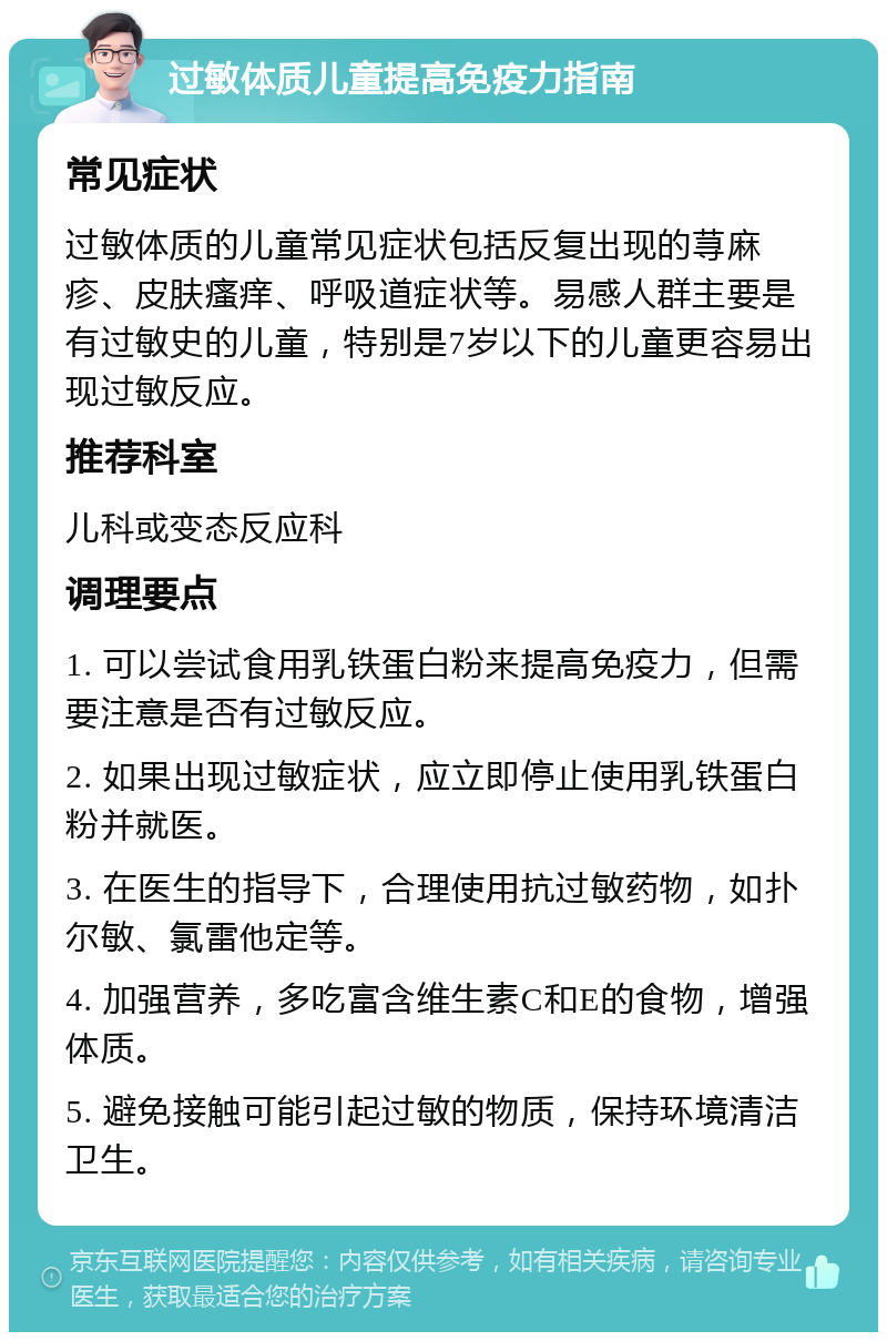 过敏体质儿童提高免疫力指南 常见症状 过敏体质的儿童常见症状包括反复出现的荨麻疹、皮肤瘙痒、呼吸道症状等。易感人群主要是有过敏史的儿童，特别是7岁以下的儿童更容易出现过敏反应。 推荐科室 儿科或变态反应科 调理要点 1. 可以尝试食用乳铁蛋白粉来提高免疫力，但需要注意是否有过敏反应。 2. 如果出现过敏症状，应立即停止使用乳铁蛋白粉并就医。 3. 在医生的指导下，合理使用抗过敏药物，如扑尔敏、氯雷他定等。 4. 加强营养，多吃富含维生素C和E的食物，增强体质。 5. 避免接触可能引起过敏的物质，保持环境清洁卫生。