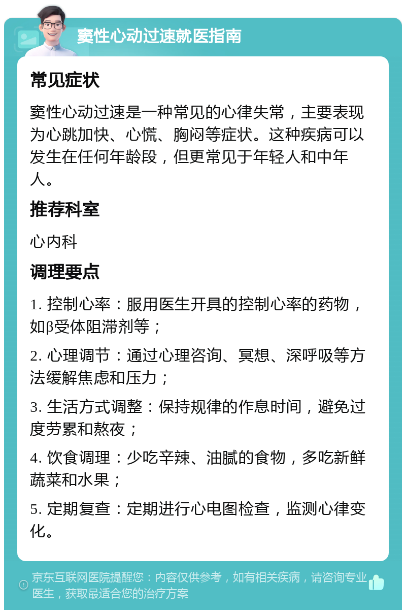 窦性心动过速就医指南 常见症状 窦性心动过速是一种常见的心律失常，主要表现为心跳加快、心慌、胸闷等症状。这种疾病可以发生在任何年龄段，但更常见于年轻人和中年人。 推荐科室 心内科 调理要点 1. 控制心率：服用医生开具的控制心率的药物，如β受体阻滞剂等； 2. 心理调节：通过心理咨询、冥想、深呼吸等方法缓解焦虑和压力； 3. 生活方式调整：保持规律的作息时间，避免过度劳累和熬夜； 4. 饮食调理：少吃辛辣、油腻的食物，多吃新鲜蔬菜和水果； 5. 定期复查：定期进行心电图检查，监测心律变化。