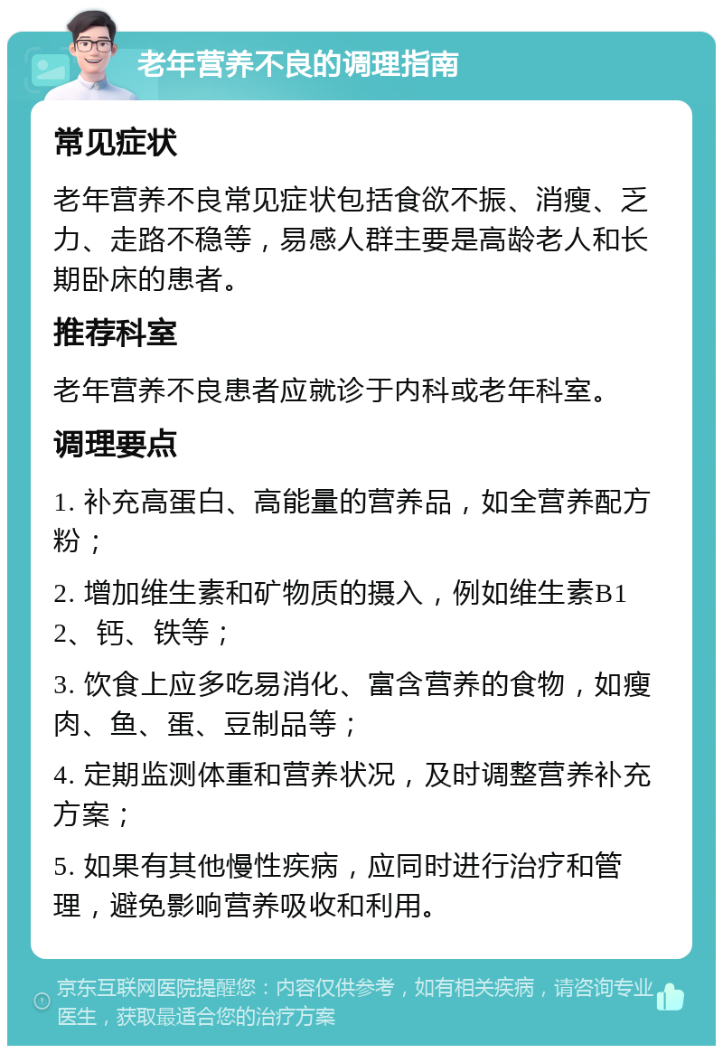 老年营养不良的调理指南 常见症状 老年营养不良常见症状包括食欲不振、消瘦、乏力、走路不稳等，易感人群主要是高龄老人和长期卧床的患者。 推荐科室 老年营养不良患者应就诊于内科或老年科室。 调理要点 1. 补充高蛋白、高能量的营养品，如全营养配方粉； 2. 增加维生素和矿物质的摄入，例如维生素B12、钙、铁等； 3. 饮食上应多吃易消化、富含营养的食物，如瘦肉、鱼、蛋、豆制品等； 4. 定期监测体重和营养状况，及时调整营养补充方案； 5. 如果有其他慢性疾病，应同时进行治疗和管理，避免影响营养吸收和利用。