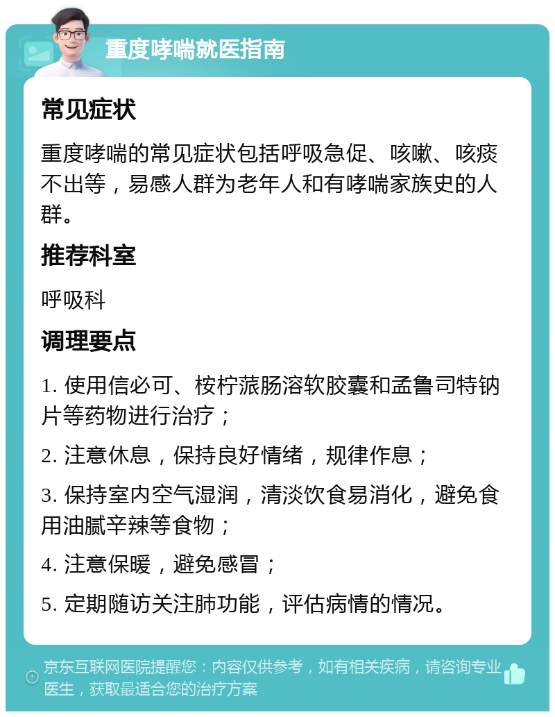 重度哮喘就医指南 常见症状 重度哮喘的常见症状包括呼吸急促、咳嗽、咳痰不出等，易感人群为老年人和有哮喘家族史的人群。 推荐科室 呼吸科 调理要点 1. 使用信必可、桉柠蒎肠溶软胶囊和孟鲁司特钠片等药物进行治疗； 2. 注意休息，保持良好情绪，规律作息； 3. 保持室内空气湿润，清淡饮食易消化，避免食用油腻辛辣等食物； 4. 注意保暖，避免感冒； 5. 定期随访关注肺功能，评估病情的情况。