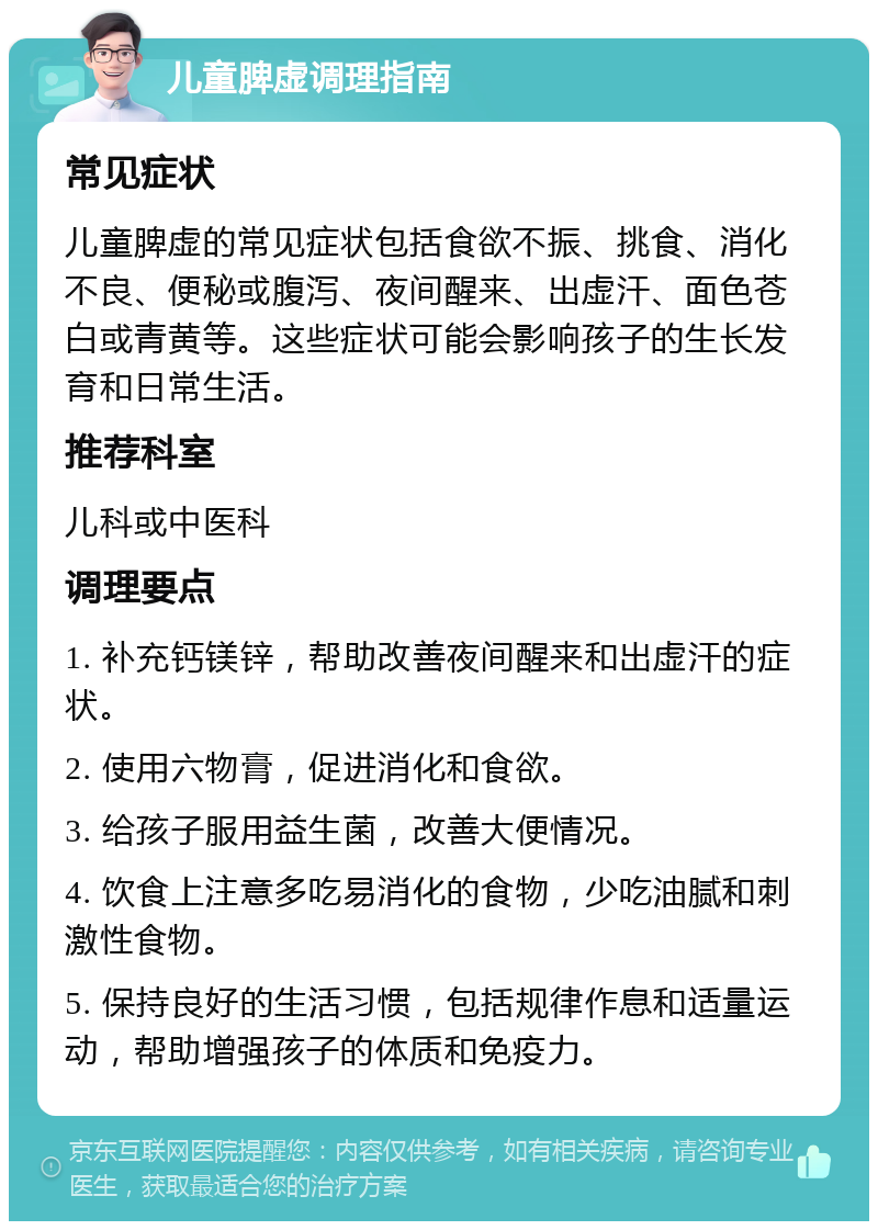 儿童脾虚调理指南 常见症状 儿童脾虚的常见症状包括食欲不振、挑食、消化不良、便秘或腹泻、夜间醒来、出虚汗、面色苍白或青黄等。这些症状可能会影响孩子的生长发育和日常生活。 推荐科室 儿科或中医科 调理要点 1. 补充钙镁锌，帮助改善夜间醒来和出虚汗的症状。 2. 使用六物膏，促进消化和食欲。 3. 给孩子服用益生菌，改善大便情况。 4. 饮食上注意多吃易消化的食物，少吃油腻和刺激性食物。 5. 保持良好的生活习惯，包括规律作息和适量运动，帮助增强孩子的体质和免疫力。