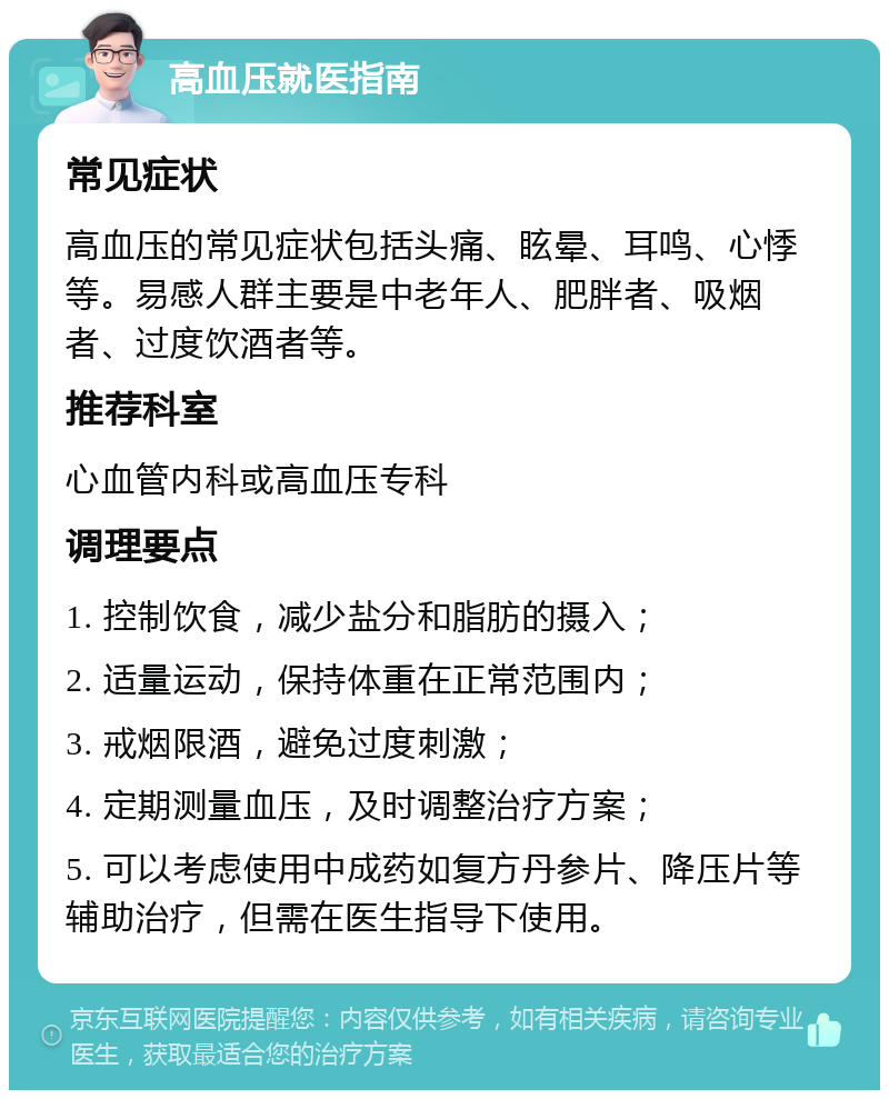 高血压就医指南 常见症状 高血压的常见症状包括头痛、眩晕、耳鸣、心悸等。易感人群主要是中老年人、肥胖者、吸烟者、过度饮酒者等。 推荐科室 心血管内科或高血压专科 调理要点 1. 控制饮食，减少盐分和脂肪的摄入； 2. 适量运动，保持体重在正常范围内； 3. 戒烟限酒，避免过度刺激； 4. 定期测量血压，及时调整治疗方案； 5. 可以考虑使用中成药如复方丹参片、降压片等辅助治疗，但需在医生指导下使用。