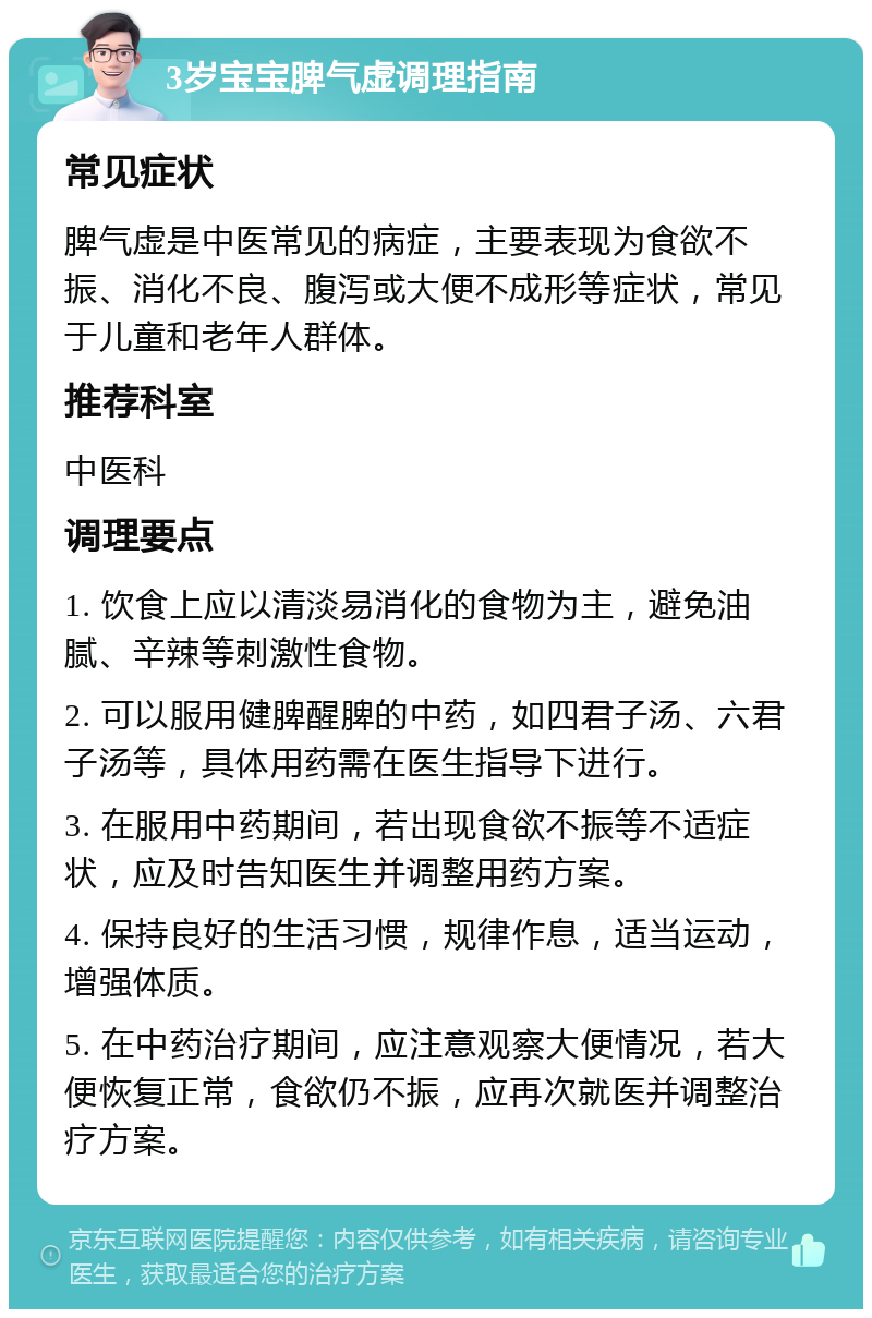 3岁宝宝脾气虚调理指南 常见症状 脾气虚是中医常见的病症，主要表现为食欲不振、消化不良、腹泻或大便不成形等症状，常见于儿童和老年人群体。 推荐科室 中医科 调理要点 1. 饮食上应以清淡易消化的食物为主，避免油腻、辛辣等刺激性食物。 2. 可以服用健脾醒脾的中药，如四君子汤、六君子汤等，具体用药需在医生指导下进行。 3. 在服用中药期间，若出现食欲不振等不适症状，应及时告知医生并调整用药方案。 4. 保持良好的生活习惯，规律作息，适当运动，增强体质。 5. 在中药治疗期间，应注意观察大便情况，若大便恢复正常，食欲仍不振，应再次就医并调整治疗方案。