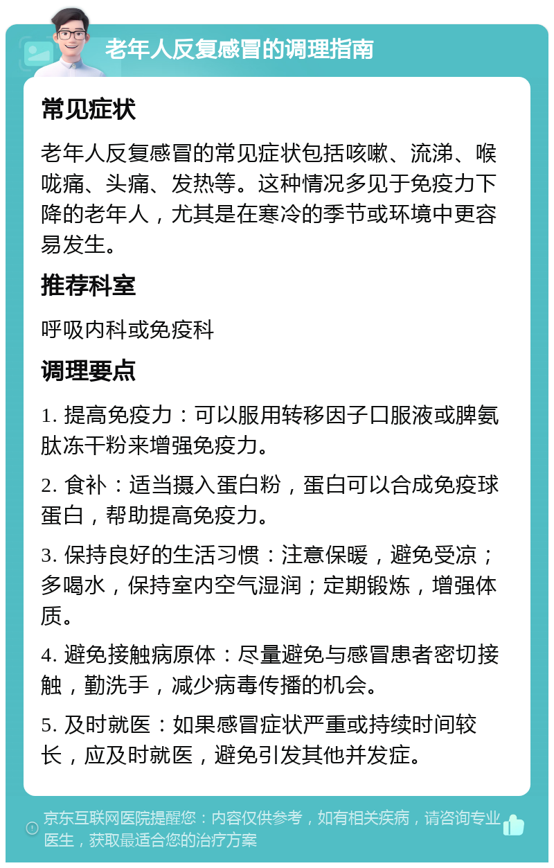 老年人反复感冒的调理指南 常见症状 老年人反复感冒的常见症状包括咳嗽、流涕、喉咙痛、头痛、发热等。这种情况多见于免疫力下降的老年人，尤其是在寒冷的季节或环境中更容易发生。 推荐科室 呼吸内科或免疫科 调理要点 1. 提高免疫力：可以服用转移因子口服液或脾氨肽冻干粉来增强免疫力。 2. 食补：适当摄入蛋白粉，蛋白可以合成免疫球蛋白，帮助提高免疫力。 3. 保持良好的生活习惯：注意保暖，避免受凉；多喝水，保持室内空气湿润；定期锻炼，增强体质。 4. 避免接触病原体：尽量避免与感冒患者密切接触，勤洗手，减少病毒传播的机会。 5. 及时就医：如果感冒症状严重或持续时间较长，应及时就医，避免引发其他并发症。