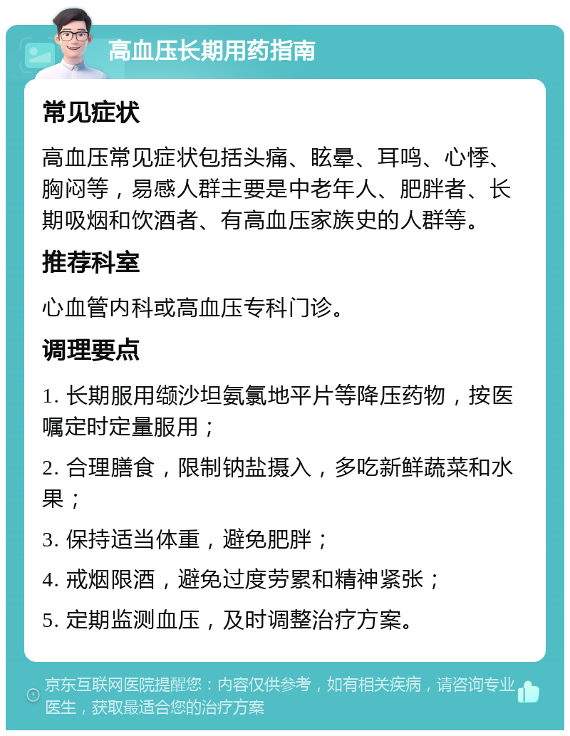 高血压长期用药指南 常见症状 高血压常见症状包括头痛、眩晕、耳鸣、心悸、胸闷等，易感人群主要是中老年人、肥胖者、长期吸烟和饮酒者、有高血压家族史的人群等。 推荐科室 心血管内科或高血压专科门诊。 调理要点 1. 长期服用缬沙坦氨氯地平片等降压药物，按医嘱定时定量服用； 2. 合理膳食，限制钠盐摄入，多吃新鲜蔬菜和水果； 3. 保持适当体重，避免肥胖； 4. 戒烟限酒，避免过度劳累和精神紧张； 5. 定期监测血压，及时调整治疗方案。