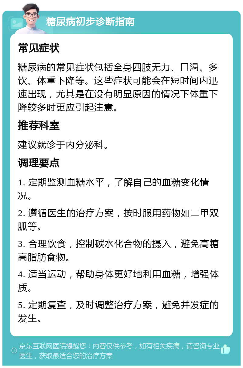 糖尿病初步诊断指南 常见症状 糖尿病的常见症状包括全身四肢无力、口渴、多饮、体重下降等。这些症状可能会在短时间内迅速出现，尤其是在没有明显原因的情况下体重下降较多时更应引起注意。 推荐科室 建议就诊于内分泌科。 调理要点 1. 定期监测血糖水平，了解自己的血糖变化情况。 2. 遵循医生的治疗方案，按时服用药物如二甲双胍等。 3. 合理饮食，控制碳水化合物的摄入，避免高糖高脂肪食物。 4. 适当运动，帮助身体更好地利用血糖，增强体质。 5. 定期复查，及时调整治疗方案，避免并发症的发生。