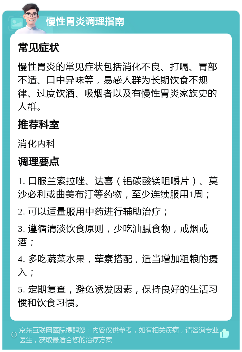 慢性胃炎调理指南 常见症状 慢性胃炎的常见症状包括消化不良、打嗝、胃部不适、口中异味等，易感人群为长期饮食不规律、过度饮酒、吸烟者以及有慢性胃炎家族史的人群。 推荐科室 消化内科 调理要点 1. 口服兰索拉唑、达喜（铝碳酸镁咀嚼片）、莫沙必利或曲美布汀等药物，至少连续服用1周； 2. 可以适量服用中药进行辅助治疗； 3. 遵循清淡饮食原则，少吃油腻食物，戒烟戒酒； 4. 多吃蔬菜水果，荤素搭配，适当增加粗粮的摄入； 5. 定期复查，避免诱发因素，保持良好的生活习惯和饮食习惯。