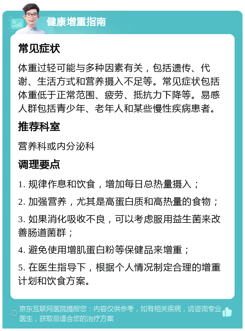 健康增重指南 常见症状 体重过轻可能与多种因素有关，包括遗传、代谢、生活方式和营养摄入不足等。常见症状包括体重低于正常范围、疲劳、抵抗力下降等。易感人群包括青少年、老年人和某些慢性疾病患者。 推荐科室 营养科或内分泌科 调理要点 1. 规律作息和饮食，增加每日总热量摄入； 2. 加强营养，尤其是高蛋白质和高热量的食物； 3. 如果消化吸收不良，可以考虑服用益生菌来改善肠道菌群； 4. 避免使用增肌蛋白粉等保健品来增重； 5. 在医生指导下，根据个人情况制定合理的增重计划和饮食方案。