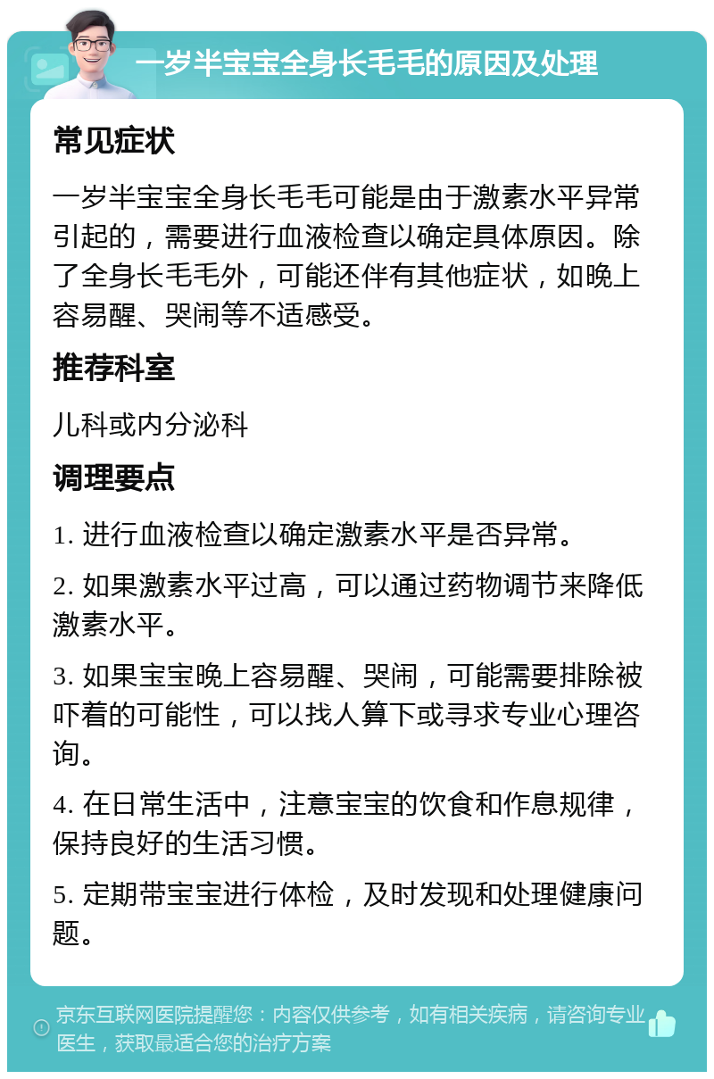 一岁半宝宝全身长毛毛的原因及处理 常见症状 一岁半宝宝全身长毛毛可能是由于激素水平异常引起的，需要进行血液检查以确定具体原因。除了全身长毛毛外，可能还伴有其他症状，如晚上容易醒、哭闹等不适感受。 推荐科室 儿科或内分泌科 调理要点 1. 进行血液检查以确定激素水平是否异常。 2. 如果激素水平过高，可以通过药物调节来降低激素水平。 3. 如果宝宝晚上容易醒、哭闹，可能需要排除被吓着的可能性，可以找人算下或寻求专业心理咨询。 4. 在日常生活中，注意宝宝的饮食和作息规律，保持良好的生活习惯。 5. 定期带宝宝进行体检，及时发现和处理健康问题。