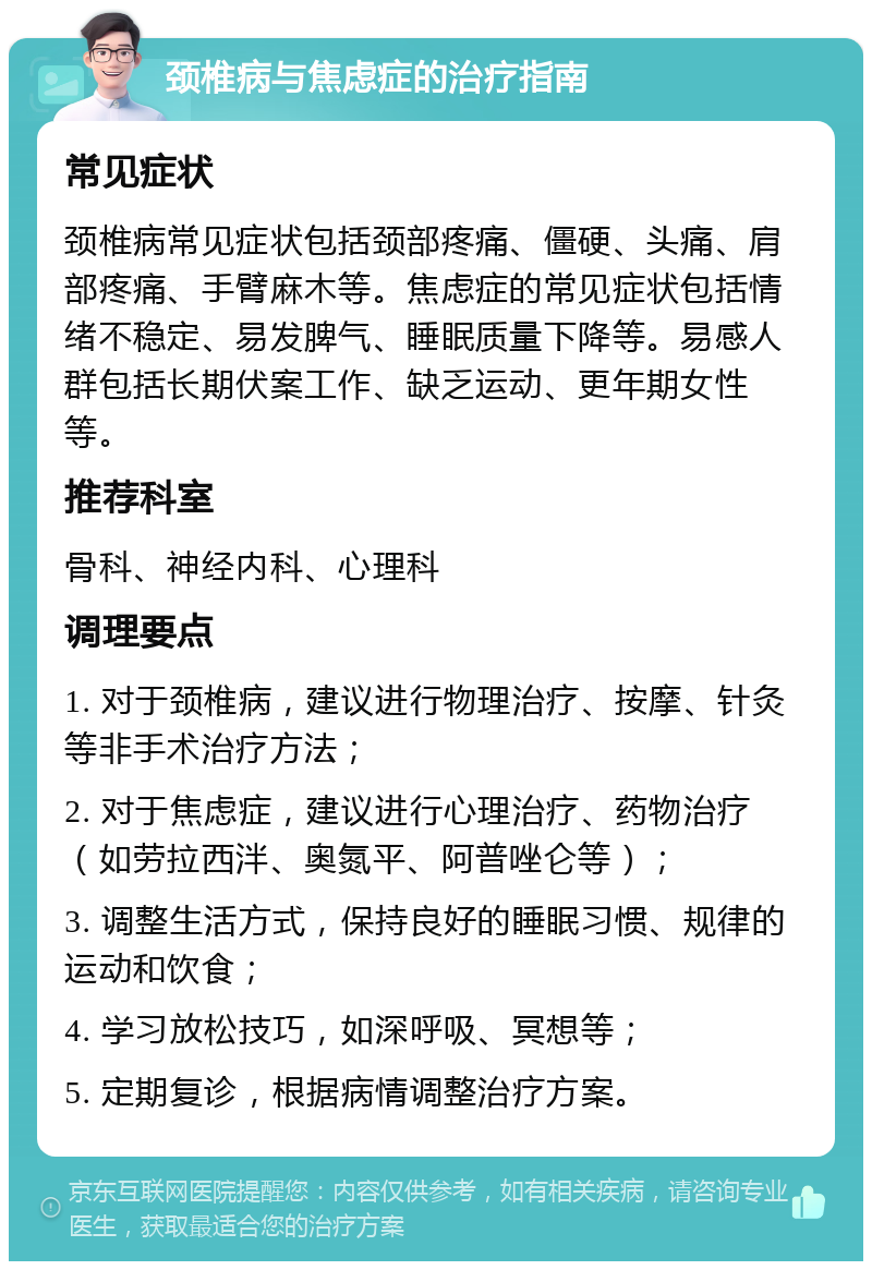 颈椎病与焦虑症的治疗指南 常见症状 颈椎病常见症状包括颈部疼痛、僵硬、头痛、肩部疼痛、手臂麻木等。焦虑症的常见症状包括情绪不稳定、易发脾气、睡眠质量下降等。易感人群包括长期伏案工作、缺乏运动、更年期女性等。 推荐科室 骨科、神经内科、心理科 调理要点 1. 对于颈椎病，建议进行物理治疗、按摩、针灸等非手术治疗方法； 2. 对于焦虑症，建议进行心理治疗、药物治疗（如劳拉西泮、奥氮平、阿普唑仑等）； 3. 调整生活方式，保持良好的睡眠习惯、规律的运动和饮食； 4. 学习放松技巧，如深呼吸、冥想等； 5. 定期复诊，根据病情调整治疗方案。