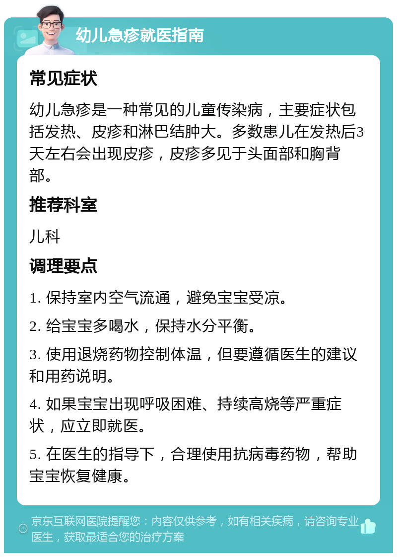 幼儿急疹就医指南 常见症状 幼儿急疹是一种常见的儿童传染病，主要症状包括发热、皮疹和淋巴结肿大。多数患儿在发热后3天左右会出现皮疹，皮疹多见于头面部和胸背部。 推荐科室 儿科 调理要点 1. 保持室内空气流通，避免宝宝受凉。 2. 给宝宝多喝水，保持水分平衡。 3. 使用退烧药物控制体温，但要遵循医生的建议和用药说明。 4. 如果宝宝出现呼吸困难、持续高烧等严重症状，应立即就医。 5. 在医生的指导下，合理使用抗病毒药物，帮助宝宝恢复健康。