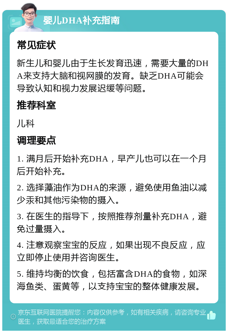 婴儿DHA补充指南 常见症状 新生儿和婴儿由于生长发育迅速，需要大量的DHA来支持大脑和视网膜的发育。缺乏DHA可能会导致认知和视力发展迟缓等问题。 推荐科室 儿科 调理要点 1. 满月后开始补充DHA，早产儿也可以在一个月后开始补充。 2. 选择藻油作为DHA的来源，避免使用鱼油以减少汞和其他污染物的摄入。 3. 在医生的指导下，按照推荐剂量补充DHA，避免过量摄入。 4. 注意观察宝宝的反应，如果出现不良反应，应立即停止使用并咨询医生。 5. 维持均衡的饮食，包括富含DHA的食物，如深海鱼类、蛋黄等，以支持宝宝的整体健康发展。