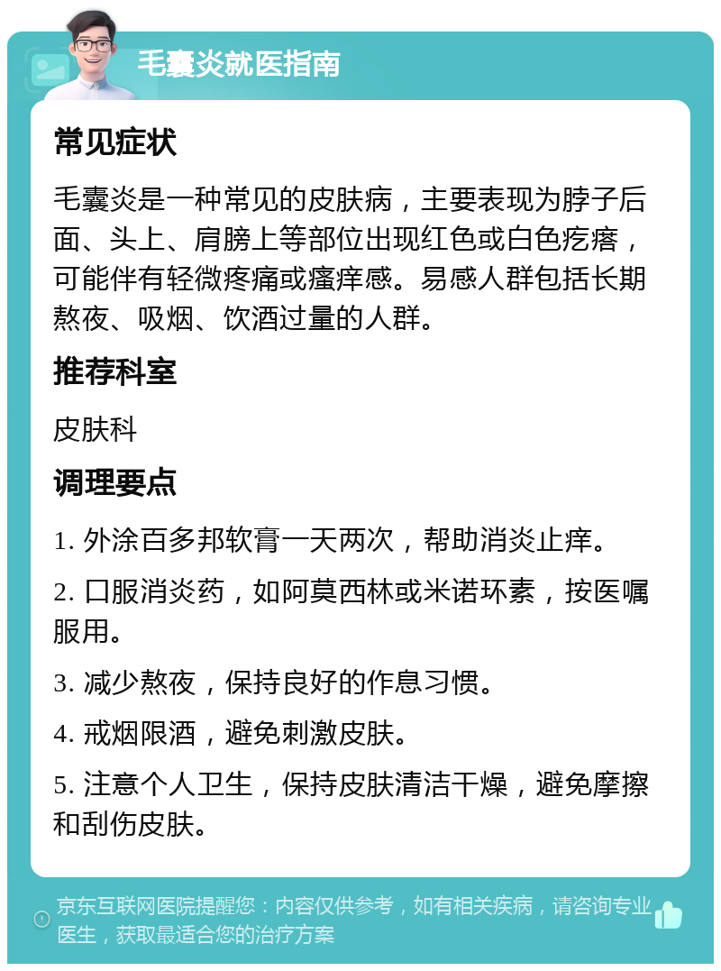 毛囊炎就医指南 常见症状 毛囊炎是一种常见的皮肤病，主要表现为脖子后面、头上、肩膀上等部位出现红色或白色疙瘩，可能伴有轻微疼痛或瘙痒感。易感人群包括长期熬夜、吸烟、饮酒过量的人群。 推荐科室 皮肤科 调理要点 1. 外涂百多邦软膏一天两次，帮助消炎止痒。 2. 口服消炎药，如阿莫西林或米诺环素，按医嘱服用。 3. 减少熬夜，保持良好的作息习惯。 4. 戒烟限酒，避免刺激皮肤。 5. 注意个人卫生，保持皮肤清洁干燥，避免摩擦和刮伤皮肤。