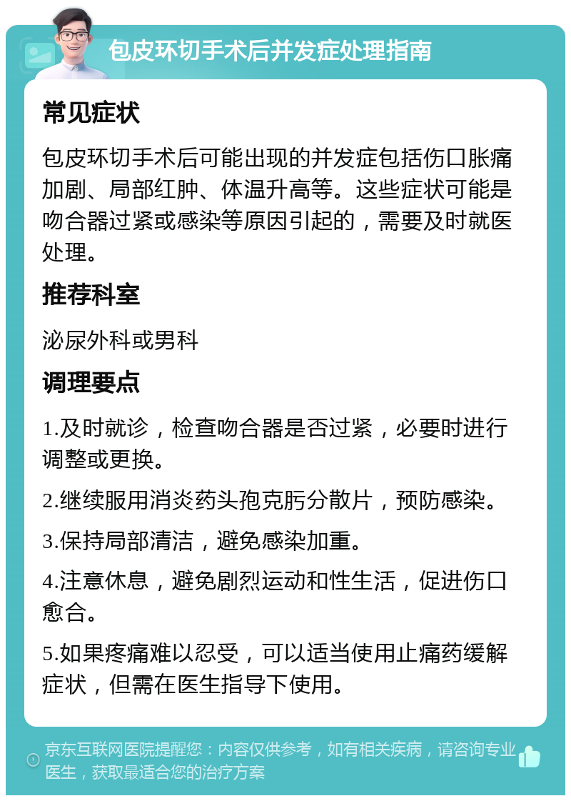 包皮环切手术后并发症处理指南 常见症状 包皮环切手术后可能出现的并发症包括伤口胀痛加剧、局部红肿、体温升高等。这些症状可能是吻合器过紧或感染等原因引起的，需要及时就医处理。 推荐科室 泌尿外科或男科 调理要点 1.及时就诊，检查吻合器是否过紧，必要时进行调整或更换。 2.继续服用消炎药头孢克肟分散片，预防感染。 3.保持局部清洁，避免感染加重。 4.注意休息，避免剧烈运动和性生活，促进伤口愈合。 5.如果疼痛难以忍受，可以适当使用止痛药缓解症状，但需在医生指导下使用。