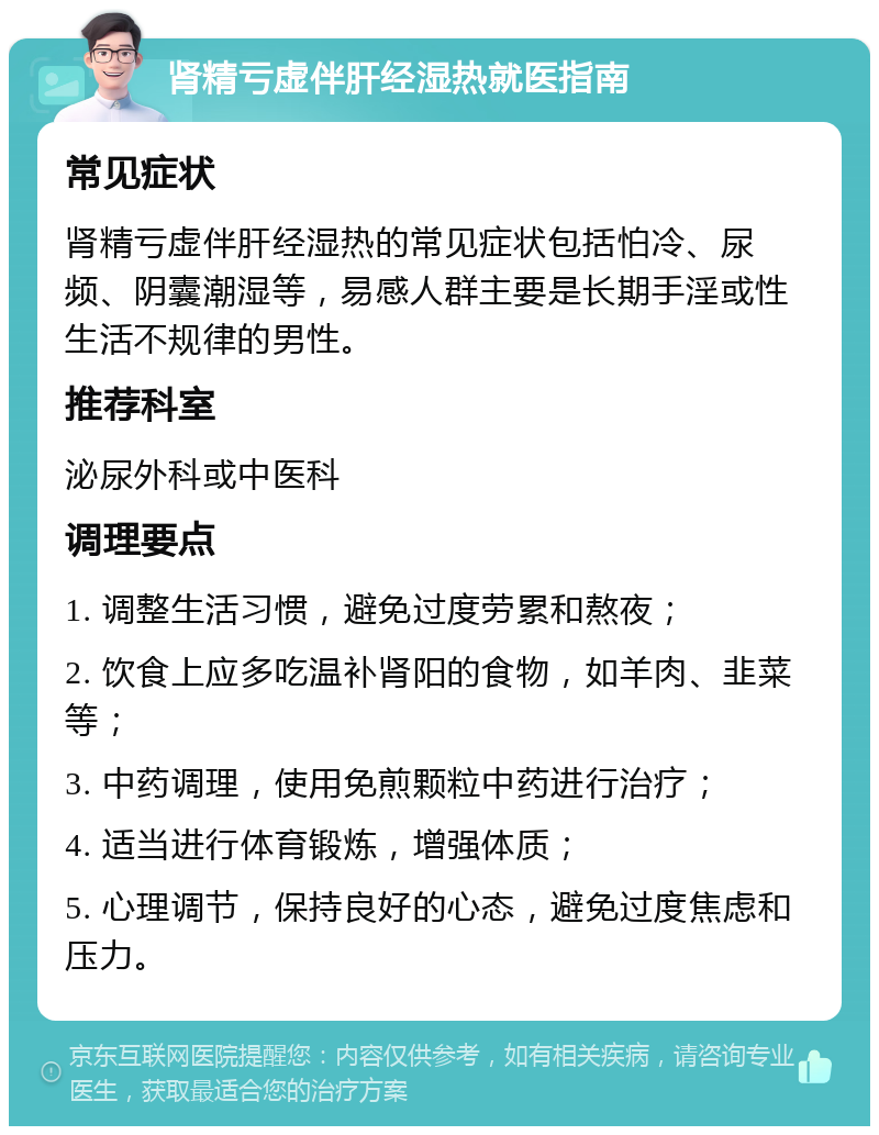 肾精亏虚伴肝经湿热就医指南 常见症状 肾精亏虚伴肝经湿热的常见症状包括怕冷、尿频、阴囊潮湿等，易感人群主要是长期手淫或性生活不规律的男性。 推荐科室 泌尿外科或中医科 调理要点 1. 调整生活习惯，避免过度劳累和熬夜； 2. 饮食上应多吃温补肾阳的食物，如羊肉、韭菜等； 3. 中药调理，使用免煎颗粒中药进行治疗； 4. 适当进行体育锻炼，增强体质； 5. 心理调节，保持良好的心态，避免过度焦虑和压力。