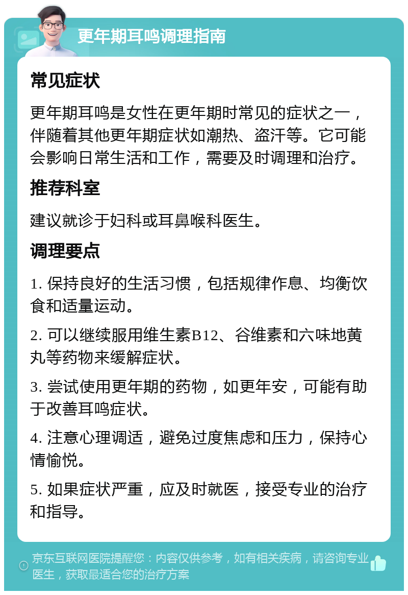 更年期耳鸣调理指南 常见症状 更年期耳鸣是女性在更年期时常见的症状之一，伴随着其他更年期症状如潮热、盗汗等。它可能会影响日常生活和工作，需要及时调理和治疗。 推荐科室 建议就诊于妇科或耳鼻喉科医生。 调理要点 1. 保持良好的生活习惯，包括规律作息、均衡饮食和适量运动。 2. 可以继续服用维生素B12、谷维素和六味地黄丸等药物来缓解症状。 3. 尝试使用更年期的药物，如更年安，可能有助于改善耳鸣症状。 4. 注意心理调适，避免过度焦虑和压力，保持心情愉悦。 5. 如果症状严重，应及时就医，接受专业的治疗和指导。