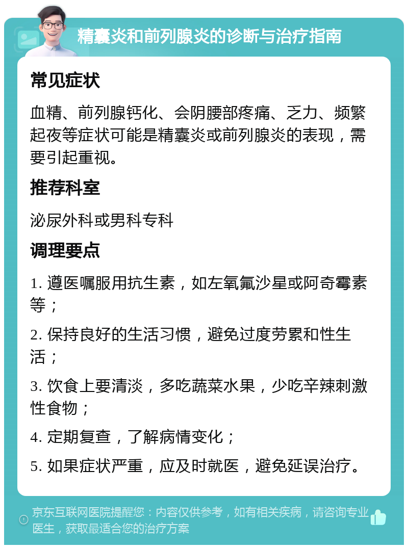 精囊炎和前列腺炎的诊断与治疗指南 常见症状 血精、前列腺钙化、会阴腰部疼痛、乏力、频繁起夜等症状可能是精囊炎或前列腺炎的表现，需要引起重视。 推荐科室 泌尿外科或男科专科 调理要点 1. 遵医嘱服用抗生素，如左氧氟沙星或阿奇霉素等； 2. 保持良好的生活习惯，避免过度劳累和性生活； 3. 饮食上要清淡，多吃蔬菜水果，少吃辛辣刺激性食物； 4. 定期复查，了解病情变化； 5. 如果症状严重，应及时就医，避免延误治疗。