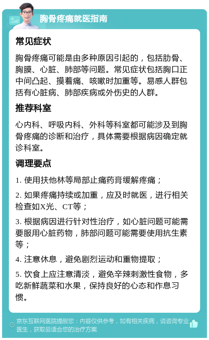 胸骨疼痛就医指南 常见症状 胸骨疼痛可能是由多种原因引起的，包括肋骨、胸膜、心脏、肺部等问题。常见症状包括胸口正中间凸起、摸着痛、咳嗽时加重等。易感人群包括有心脏病、肺部疾病或外伤史的人群。 推荐科室 心内科、呼吸内科、外科等科室都可能涉及到胸骨疼痛的诊断和治疗，具体需要根据病因确定就诊科室。 调理要点 1. 使用扶他林等局部止痛药膏缓解疼痛； 2. 如果疼痛持续或加重，应及时就医，进行相关检查如X光、CT等； 3. 根据病因进行针对性治疗，如心脏问题可能需要服用心脏药物，肺部问题可能需要使用抗生素等； 4. 注意休息，避免剧烈运动和重物提取； 5. 饮食上应注意清淡，避免辛辣刺激性食物，多吃新鲜蔬菜和水果，保持良好的心态和作息习惯。