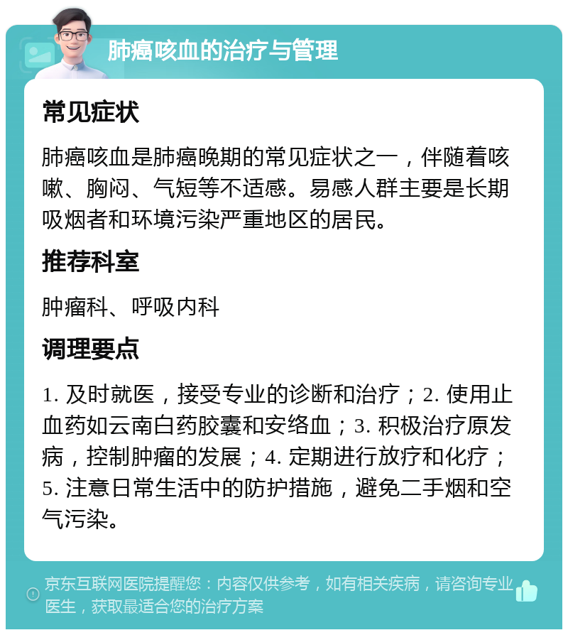 肺癌咳血的治疗与管理 常见症状 肺癌咳血是肺癌晚期的常见症状之一，伴随着咳嗽、胸闷、气短等不适感。易感人群主要是长期吸烟者和环境污染严重地区的居民。 推荐科室 肿瘤科、呼吸内科 调理要点 1. 及时就医，接受专业的诊断和治疗；2. 使用止血药如云南白药胶囊和安络血；3. 积极治疗原发病，控制肿瘤的发展；4. 定期进行放疗和化疗；5. 注意日常生活中的防护措施，避免二手烟和空气污染。