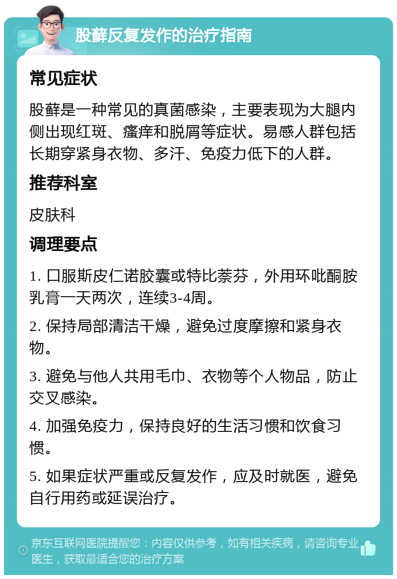 股藓反复发作的治疗指南 常见症状 股藓是一种常见的真菌感染，主要表现为大腿内侧出现红斑、瘙痒和脱屑等症状。易感人群包括长期穿紧身衣物、多汗、免疫力低下的人群。 推荐科室 皮肤科 调理要点 1. 口服斯皮仁诺胶囊或特比萘芬，外用环吡酮胺乳膏一天两次，连续3-4周。 2. 保持局部清洁干燥，避免过度摩擦和紧身衣物。 3. 避免与他人共用毛巾、衣物等个人物品，防止交叉感染。 4. 加强免疫力，保持良好的生活习惯和饮食习惯。 5. 如果症状严重或反复发作，应及时就医，避免自行用药或延误治疗。