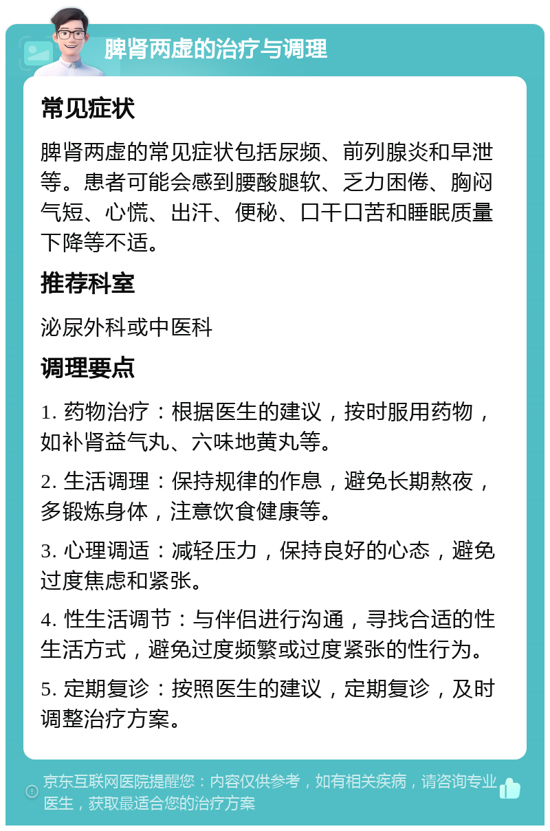 脾肾两虚的治疗与调理 常见症状 脾肾两虚的常见症状包括尿频、前列腺炎和早泄等。患者可能会感到腰酸腿软、乏力困倦、胸闷气短、心慌、出汗、便秘、口干口苦和睡眠质量下降等不适。 推荐科室 泌尿外科或中医科 调理要点 1. 药物治疗：根据医生的建议，按时服用药物，如补肾益气丸、六味地黄丸等。 2. 生活调理：保持规律的作息，避免长期熬夜，多锻炼身体，注意饮食健康等。 3. 心理调适：减轻压力，保持良好的心态，避免过度焦虑和紧张。 4. 性生活调节：与伴侣进行沟通，寻找合适的性生活方式，避免过度频繁或过度紧张的性行为。 5. 定期复诊：按照医生的建议，定期复诊，及时调整治疗方案。