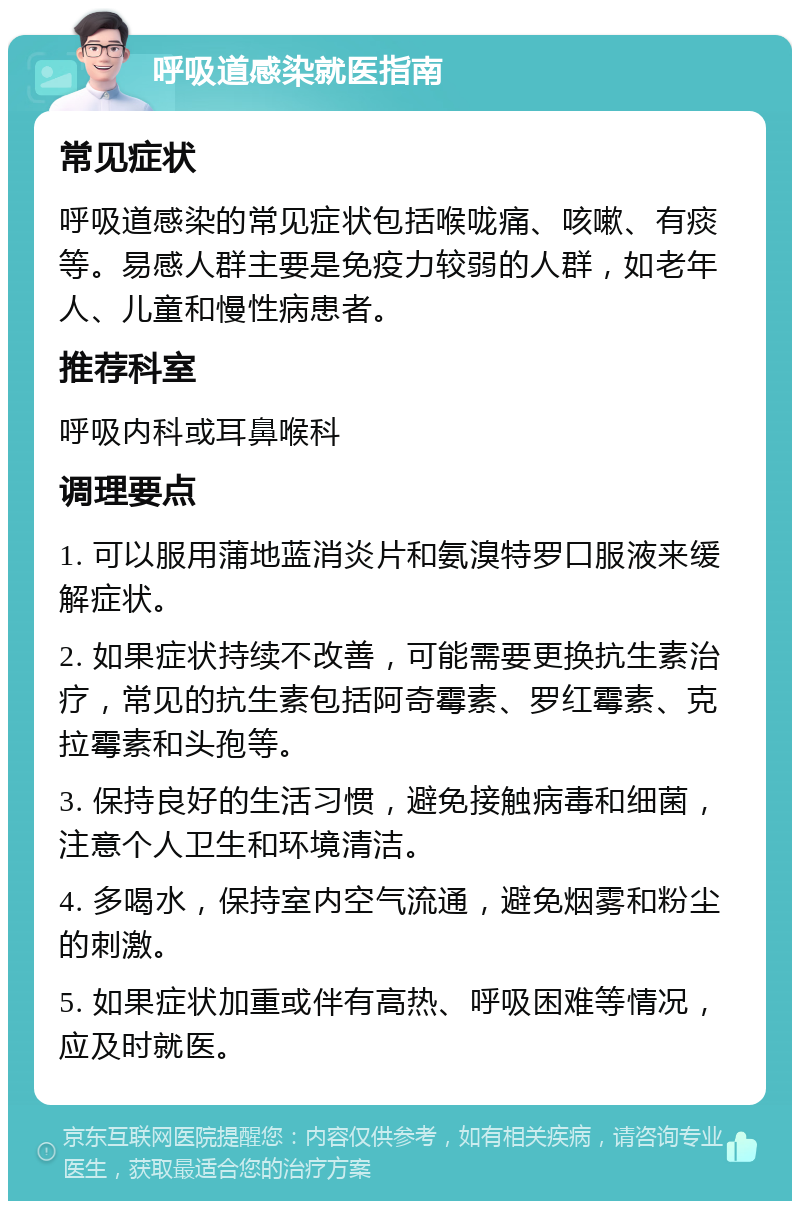 呼吸道感染就医指南 常见症状 呼吸道感染的常见症状包括喉咙痛、咳嗽、有痰等。易感人群主要是免疫力较弱的人群，如老年人、儿童和慢性病患者。 推荐科室 呼吸内科或耳鼻喉科 调理要点 1. 可以服用蒲地蓝消炎片和氨溴特罗口服液来缓解症状。 2. 如果症状持续不改善，可能需要更换抗生素治疗，常见的抗生素包括阿奇霉素、罗红霉素、克拉霉素和头孢等。 3. 保持良好的生活习惯，避免接触病毒和细菌，注意个人卫生和环境清洁。 4. 多喝水，保持室内空气流通，避免烟雾和粉尘的刺激。 5. 如果症状加重或伴有高热、呼吸困难等情况，应及时就医。