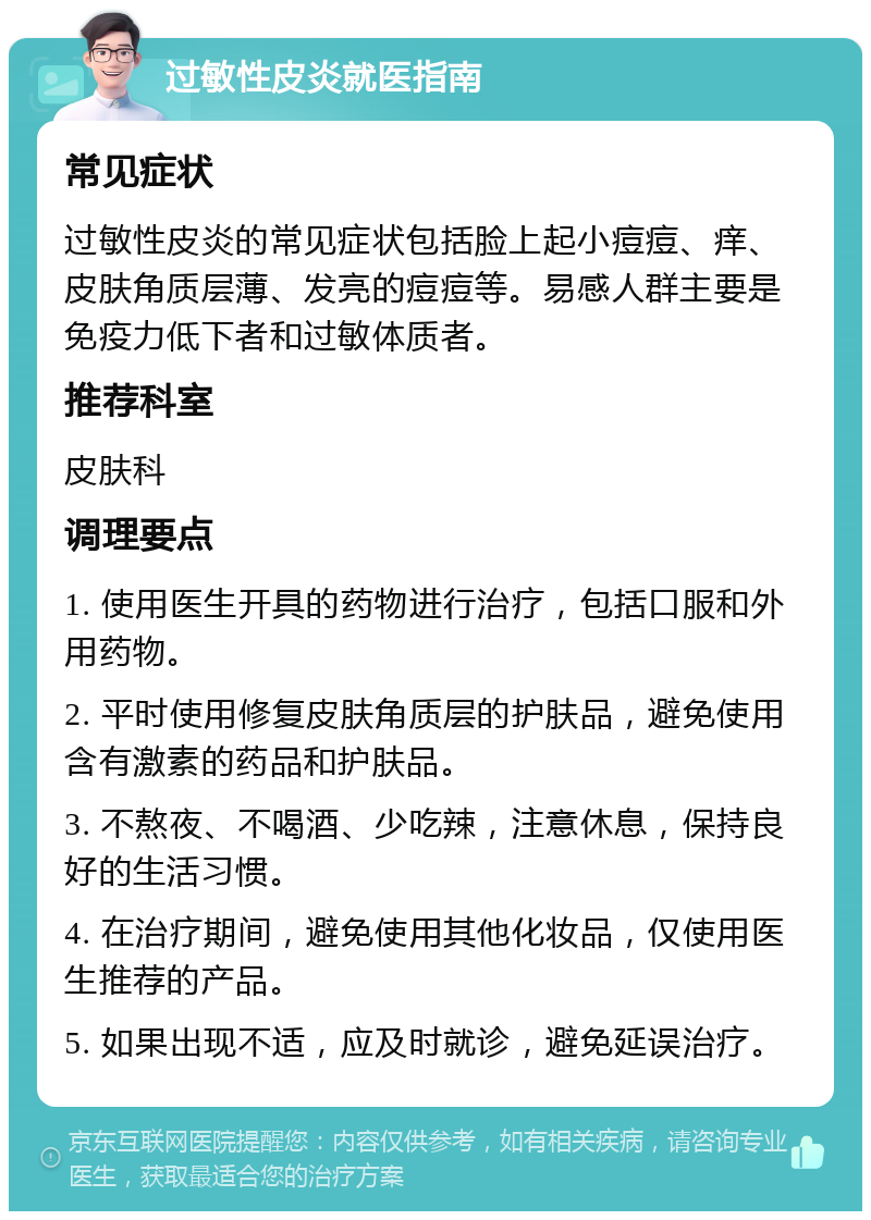 过敏性皮炎就医指南 常见症状 过敏性皮炎的常见症状包括脸上起小痘痘、痒、皮肤角质层薄、发亮的痘痘等。易感人群主要是免疫力低下者和过敏体质者。 推荐科室 皮肤科 调理要点 1. 使用医生开具的药物进行治疗，包括口服和外用药物。 2. 平时使用修复皮肤角质层的护肤品，避免使用含有激素的药品和护肤品。 3. 不熬夜、不喝酒、少吃辣，注意休息，保持良好的生活习惯。 4. 在治疗期间，避免使用其他化妆品，仅使用医生推荐的产品。 5. 如果出现不适，应及时就诊，避免延误治疗。