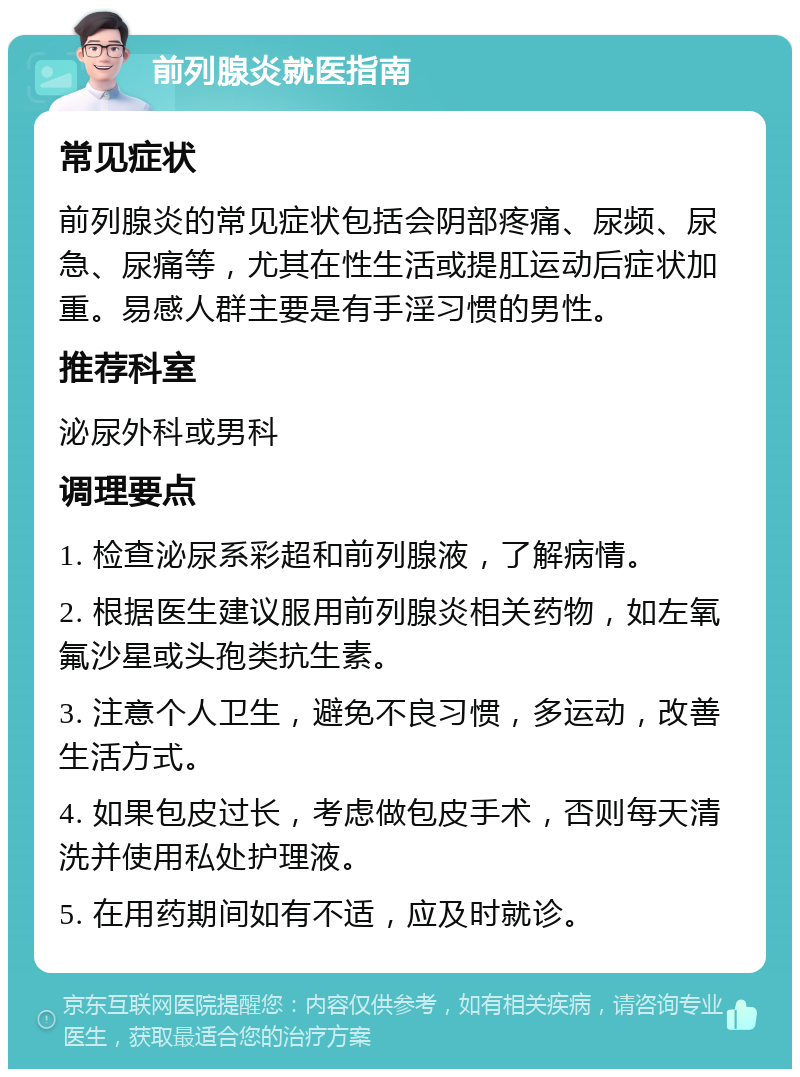 前列腺炎就医指南 常见症状 前列腺炎的常见症状包括会阴部疼痛、尿频、尿急、尿痛等，尤其在性生活或提肛运动后症状加重。易感人群主要是有手淫习惯的男性。 推荐科室 泌尿外科或男科 调理要点 1. 检查泌尿系彩超和前列腺液，了解病情。 2. 根据医生建议服用前列腺炎相关药物，如左氧氟沙星或头孢类抗生素。 3. 注意个人卫生，避免不良习惯，多运动，改善生活方式。 4. 如果包皮过长，考虑做包皮手术，否则每天清洗并使用私处护理液。 5. 在用药期间如有不适，应及时就诊。