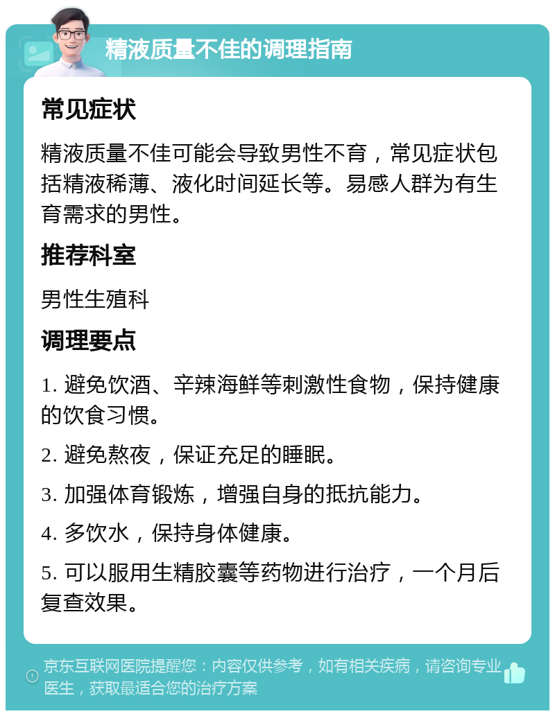 精液质量不佳的调理指南 常见症状 精液质量不佳可能会导致男性不育，常见症状包括精液稀薄、液化时间延长等。易感人群为有生育需求的男性。 推荐科室 男性生殖科 调理要点 1. 避免饮酒、辛辣海鲜等刺激性食物，保持健康的饮食习惯。 2. 避免熬夜，保证充足的睡眠。 3. 加强体育锻炼，增强自身的抵抗能力。 4. 多饮水，保持身体健康。 5. 可以服用生精胶囊等药物进行治疗，一个月后复查效果。